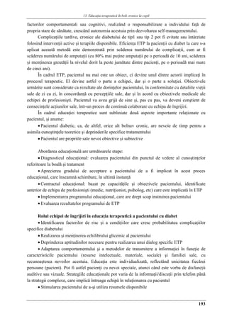 13. Educaţia terapeuticǎ ȋn boli cronice la copil
193
factorilor comportamentali sau cognitivi, realizând o responsabilizare a individului faţă de
propria stare de sănătate, crescând autonomia acestuia prin dezvoltarea self-managementului.
Complicaţiile tardive, cronice ale diabetului de tip1 sau tip 2 pot fi evitate sau întârziate
folosind intervenţii active şi terapiile disponibile. Eficienţa ETP la pacienţii cu diabet la care s-a
aplicat această metodă este demonstrată prin scăderea numărului de complicaţii, cum ar fi
scăderea numărului de amputaţii (cu 80% mai puţine amputaţii pe o perioadă de 10 ani, scăderea
şi menţinerea greutăţii la nivelul dorit la peste jumătate dintre pacienţi, pe o perioadă mai mare
de cinci ani).
În cadrul ETP, pacientul nu mai este un obiect, ci devine unul dintre actorii implicaţi în
procesul terapeutic. El devine astfel o parte a echipei, dar şi o parte a soluţiei. Obiectivele
urmărite sunt considerate ca rezultate ale dorinţelor pacientului, în conformitate cu detaliile vieţii
sale de zi cu zi, în concordanţă cu percepţiile sale, dar şi în acord cu obiectivele medicale ale
echipei de profesionişti. Pacientul va avea grijă de sine şi, pas cu pas, va deveni conştient de
consecinţele acţiunilor sale, într-un proces de continuă colaborare cu echipa de îngrijiri.
În cadrul educaţiei terapeutice sunt subliniate două aspecte importante relaţionate cu
pacientul, şi anume:
 Pacientul diabetic, ca, de altfel, orice alt bolnav cronic, are nevoie de timp pentru a
asimila cunoştinţele teoretice şi deprinderile specifice tratamentului
 Pacientul are propriile sale nevoi obiective şi subiective
Abordarea educaţională are următoarele etape:
 Diagnosticul educaţional: evaluarea pacientului din punctul de vedere al cunoştinţelor
referitoare la boală şi tratament
 Aprecierea gradului de acceptare a pacientului de a fi implicat în acest proces
educaţional, care înseamnă schimbare, în ultimă instanţă
 Contractul educaţional: bazat pe capacităţile şi obiectivele pacientului, identificate
anterior de echipa de profesionişti (medic, nutriţionist, psiholog, etc) care este implicată în ETP
 Implementarea programului educaţional, care are drept scop instruirea pacientului
 Evaluarea rezultatelor programului de ETP
Rolul echipei de îngrijiri în educaţia terapeutică a pacientului cu diabet
 Identificarea factorilor de risc şi a condiţiilor care cresc probabilitatea complicaţiilor
specifice diabetului
 Realizarea şi menţinerea echilibrului glicemic al pacientului
 Deprinderea aptitudinilor necesare pentru realizarea unui dialog specific ETP
 Adaptarea comportamentului şi a metodelor de transmitere a informaţiei în funcţie de
caracteristicile pacientului (resurse intelectuale, materiale, sociale) şi familiei sale, cu
recunoaşterea nevoilor acestuia. Educaţia este individualizată, reflectând unicitatea fiecărei
persoane (pacient). Pot fi astfel pacienţi cu nevoi speciale, atunci când este vorba de disfuncţii
auditive sau vizuale. Strategiile educaţionale pot varia de la informaţii/discuţii prin telefon până
la strategii complexe, care implică întreaga echipă în relaţionarea cu pacientul
 Stimularea pacientului de a-şi utiliza resursele disponibile
 