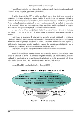 13. Educaţia terapeuticǎ ȋn boli cronice la copil
194
 Identificarea barierelor pre-existente între pacient şi membrii echipei (bariere de limbaj,
culturale, sociale, religioase) pentru a le putea înlătura
O echipă implicată în ETP va obţine rezultatele dorite doar dacă este convinsă de
importanţa demersului educaţional pentru pacient, în condiţiile în care membrii echipei au
aptitudini de comunicare de o calitate înaltă, alături de capacitatea de a empatiza cu pacientul.
Pentru copii, educaţia terapeutică va fi în acord cu vârsta pacientului (şi implicit cu capacitatea
sa de a înţelege), ţinând cont de cele patru stadii de dezvoltare cognitivă/intelectuală în trecerea
de la copilărie la etapa de adult (Piaget) şi de dependenţa faţă de familie.
În cazul celor cu diabet, educaţia terapeutică arată „cum” trebuie să procedeze pacientul, şi
mai puţin „ce” sau „de ce” să facă (un anumit lucru), atingându-se două aspecte esenţiale, şi
anume:
 Înţelegerea şi acceptarea de către pacient a rolului terapiei nutriţionale – menţinerea
controlului glicemic; normalizarea profilului lipidic; asigurarea aportului caloric adecvat care
determină controlul greutăţii (în special la adulţi), dezvoltarea normală în cazul copiilor şi
adolescenţilor şi acoperirea nevoilor metabolice crescute din perioada sarcinii şi alăptării sau în
convalescenţă; prevenirea şi tratarea complicaţiilor acute şi/sau cronice
 Înţelegerea, acceptarea şi respectarea administrării tratamentului medicamentos
Îngrijirea pacientului cu diabet presupune aspecte variate, complexe, care depăşesc cadrul
caduc al „vizitelor la doctor”. În contextul creşterii numărului de bolnavi cronici, asistenţa
medicală se translează de la nivelul instituţiei spitaliceşti la nivelul comunităţii, sub forma
modelului de îngrijiri cronice sau a pacientului cronic. (Chronic Care Model).
Modelul îngrijirii cronice (după Jeffrey Hummel, 2000)
 