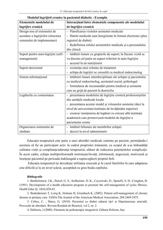 13. Educaţia terapeuticǎ ȋn boli cronice la copil
195
Modelul îngrijirii cronice la pacientul diabetic - Exemplu
Elementele modelului de
îngrijire cronică
Interacţiuni între elementele componente ale modelului
de îngrijire cronică
Design nou al sistemului de
acordare a îngrijirilor (structura
sistemului de implementare)
- Planificarea vizitelor asistentei medicale
- Datele medicale sunt înregistrate în format electronic (plus
registrul de diabet)
- Redefinirea rolului asistentelor medicale şi a personalului
din clinică
Suport pentru auto-îngrijire (self-
management)
- întălniri lunare cu grupurile de suport; la fiecare vizită se
va discuta cel puţin un aspect referitor la auto-îngrijire
- accesul la un nutriţionist
Suport decizional - existenţa unui scheme de tratament
- echipa de îngrijiri se consultă cu medicul endocrinolog
Sistem informaţional - întâlmiri lunare interdisciplinare ale echipei şi pacientului
cu medicul endocrinolog, asistentul social, psihologul
- formularea de recomandări pentru medicul şi asistenta
care au grijă de pacient la domiciliu
Legăturile cu comunitatea - prezentarea modelului de îngrijire cronică profesioniştilor
din unităţile medicale locale
- prezentarea acestui model şi viitoarelor asistente (deci la
nivel de universitate/instituţie de învăţământ superior)
- crearea/ menţinerea de legături cu oricare altă instituţie
academică care promovează modelul de îngrijire a
pacientului cronic
Organizarea sistemului de
sănătate
- întâlniri bilunare ale membrilor echipei
- decizii la nivel administrativ
Educaţia terapeutică este parte a unei abordări medicale centrate pe pacient, permiţându-i
acestuia să fie un participant activ în cadrul propriului tratament, cu scopul de a-şi îmbunătăţi
calitatea vieţii şi complianţa/aderenţa terapeutică, alături de reducerea potenţialelor complicaţii.
În acest cadru, echipa multiprofesională instruieşte/învaţă, informează, negociază, motivează şi
însoţeşte pacientul pe perioada îndelungată a supravegherii propriei boli.
Educaţia terapeutică îşi dovedeşte utilitatea crescută şi în cazul familiilor la care adaptarea
este dificilă şi la un nivel scăzut, acceptând cu greu boala copilului.
Bibliografie
1. Bartholomew, LK., Parcel, G. S., Seilheimer, D. K., Czyzewski, D., Spinelli, S. H., Congdon, B.
(1991). Development of a health education program to promote the self-management of cystic fibrosis.
Health Educ Q. 18(4):429-43.
2. Bodenheimer T, Lorig K, Holman H, Grumbach K. (2002). Patient self-management of chronic
disease in primary care. JAMA:The Journal of the American Medical Association; 288:2469-2475.
3. Cobuz, C. ; Datcu, G. (2010). Pacientul cu diabet zaharat tip1 şi Hipertensiune arterială.
Provocări de abordare. Revista Română de Bioetică, vol 2, nr. 2.
4. Dafinoiu, I (2000). Elemente de psihoterapie integrativă. Editura Polirom, Iaşi
 