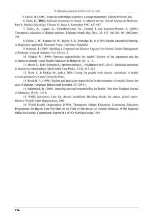 13. Educaţia terapeuticǎ ȋn boli cronice la copil
196
5. David, D. (2006). Tratat de psihoterapii cognitive şi comportamentale. Editura Polirom, Iaşi
6. Dean, K. (2002). Self-care responses to illness: A selected review. Social Science & Medicine.
Part A: Medical Sociology Volume 15, Issue 5, September 1981, 673-687
7. Golay, A., Lagger, G., Chambouleyron, M., Carrard, I. and Lasserre-Moutet, A. (2008),
Therapeutic education of diabetic patients. Diabetes Metab. Res. Rev., 24: 192–196. doi: 10. 1002/dmrr.
798
8. Green, L. W., Kreuter, M. W., Deeds, S. G., Partridge, K. B. (1980). Health Education Planning:
A Diagnostic Approach. Mountain View, California: Mayfield
9. Hummel, J. (2000). Building a Computerized Disease Registry for Chronic Illness Management
of Diabetes. Clinical Diabetes, Vol. 18, No. 3
10. Minkler M. (1999). Personal responsibility for health? Review of the arguments and the
evidence at century’s end. Health Education & Behavior, 26: 121-41.
11. Moser A., Rob Houtepen R., Spreeuwenberg C., Widdershoven G. (2010). Realizing autonomy
in responsive relationships. Med Health Care Philos. 13(3): 215–223
12. Nolte E. & McKee M., (eds.), 2008. Caring for people with chronic conditions. A health
system perspective. Open University Press.
13. Rood, R. P., (1996). Pacient and physician responsibility in the treatment of chronic illness: the
case of diabetes. American Behavioural Scientist, 39: 729-51.
14. Steinbrook, R. (2006). Imposing personal responsibility for health. iThe New England Journal
of Medicine, 355(8): 753-6.
15. WHO, Innovative Care for chronic conditions: Building blocks for action, global report.
Geneva: World Health Organization, 2002.
16. World Health Organization (1988). Therapeutic Patient Education. Continuing Education
Programmes for Health Care Providers in the Field of Prevention of Chronic Diseases. WHO Regional
Office for Europe, Copenhagen. Report of a WHO Working Group, 1988
 
