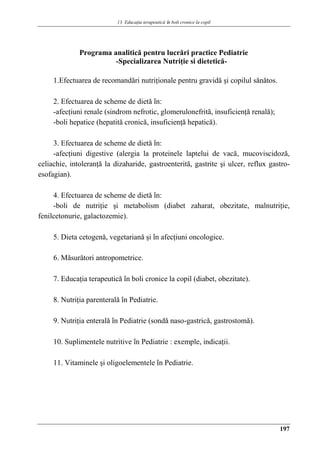 13. Educaţia terapeuticǎ ȋn boli cronice la copil
197
Programa analitică pentru lucrări practice Pediatrie
-Specializarea Nutriţie si dietetică-
1.Efectuarea de recomandǎri nutriţionale pentru gravidǎ şi copilul sǎnǎtos.
2. Efectuarea de scheme de dietǎ în:
-afecţiuni renale (sindrom nefrotic, glomerulonefrită, insuficienţă renală);
-boli hepatice (hepatită cronică, insuficienţă hepatică).
3. Efectuarea de scheme de dietǎ în:
-afecţiuni digestive (alergia la proteinele laptelui de vacă, mucoviscidoză,
celiachie, intoleranţă la dizaharide, gastroenterită, gastrite şi ulcer, reflux gastro-
esofagian).
4. Efectuarea de scheme de dietǎ în:
-boli de nutriţie şi metabolism (diabet zaharat, obezitate, malnutriţie,
fenilcetonurie, galactozemie).
5. Dieta cetogenǎ, vegetarianǎ şi în afecţiuni oncologice.
6. Mǎsurǎtori antropometrice.
7. Educaţia terapeuticǎ în boli cronice la copil (diabet, obezitate).
8. Nutriţia parenteralǎ în Pediatrie.
9. Nutriţia enteralǎ în Pediatrie (sondǎ naso-gastricǎ, gastrostomǎ).
10. Suplimentele nutritive în Pediatrie : exemple, indicaţii.
11. Vitaminele şi oligoelementele în Pediatrie.
 