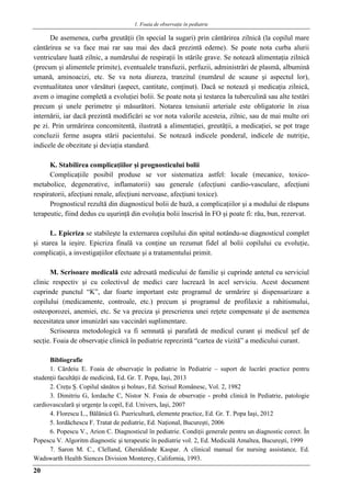 1. Foaia de observaţie în pediatrie
20
De asemenea, curba greutăţii (în special la sugari) prin cântărirea zilnică (la copilul mare
cântărirea se va face mai rar sau mai des dacă prezintă edeme). Se poate nota curba alurii
ventriculare luată zilnic, a numărului de respiraţii în stările grave. Se notează alimentaţia zilnică
(precum şi alimentele primite), eventualele transfuzii, perfuzii, administrări de plasmă, albumină
umană, aminoacizi, etc. Se va nota diureza, tranzitul (numărul de scaune şi aspectul lor),
eventualitatea unor vărsături (aspect, cantitate, conţinut). Dacă se notează şi medicaţia zilnică,
avem o imagine completă a evoluţiei bolii. Se poate nota şi testarea la tuberculină sau alte testări
precum şi unele perimetre şi măsurători. Notarea tensiunii arteriale este obligatorie în ziua
internării, iar dacă prezintă modificări se vor nota valorile acesteia, zilnic, sau de mai multe ori
pe zi. Prin urmărirea concomitentă, ilustrată a alimentaţiei, greutăţii, a medicaţiei, se pot trage
concluzii ferme asupra stării pacientului. Se notează indicele ponderal, indicele de nutriţie,
indicele de obezitate şi deviaţia standard.
K. Stabilirea complicaţiilor şi prognosticului bolii
Complicaţiile posibil produse se vor sistematiza astfel: locale (mecanice, toxico-
metabolice, degenerative, inflamatorii) sau generale (afecţiuni cardio-vasculare, afecţiuni
respiratorii, afecţiuni renale, afecţiuni nervoase, afecţiuni toxice).
Prognosticul rezultă din diagnosticul bolii de bază, a complicaţiilor şi a modului de răspuns
terapeutic, fiind dedus cu uşurinţă din evoluţia bolii înscrisă în FO şi poate fi: rău, bun, rezervat.
L. Epicriza se stabileşte la externarea copilului din spital notându-se diagnosticul complet
şi starea la ieşire. Epicriza finală va conţine un rezumat fidel al bolii copilului cu evoluţie,
complicaţii, a investigaţiilor efectuate şi a tratamentului primit.
M. Scrisoare medicală este adresată medicului de familie şi cuprinde antetul cu serviciul
clinic respectiv şi cu colectivul de medici care lucrează în acel serviciu. Acest document
cuprinde punctul “K”, dar foarte important este programul de urmărire şi dispensarizare a
copilului (medicamente, controale, etc.) precum şi programul de profilaxie a rahitismului,
osteoporozei, anemiei, etc. Se va preciza şi prescrierea unei reţete compensate şi de asemenea
necesitatea unor imunizări sau vaccinări suplimentare.
Scrisoarea metodologică va fi semnată şi parafată de medicul curant şi medicul şef de
secţie. Foaia de observaţie clinică în pediatrie reprezintă “cartea de vizită” a medicului curant.
Bibliografie
1. Cârdeiu E. Foaia de observaţie în pediatrie în Pediatrie – suport de lucrări practice pentru
studenţii facultăţii de medicină, Ed. Gr. T. Popa, Iaşi, 2013
2. Creţu Ş. Copilul sănătos şi bolnav, Ed. Scrisul Românesc, Vol. 2, 1982
3. Dimitriu G, Iordache C, Nistor N. Foaia de observaţie - probă clinică în Pediatrie, patologie
cardiovasculară şi urgenţe la copil, Ed. Univers, Iaşi, 2007
4. Florescu L., Bălănică G. Puericultură, elemente practice, Ed. Gr. T. Popa Iaşi, 2012
5. Iordăchescu F. Tratat de pediatrie, Ed. Naţional, Bucureşti, 2006
6. Popescu V., Arion C. Diagnosticul în pediatrie. Condiţii generale pentru un diagnostic corect. În
Popescu V. Algoritm diagnostic şi terapeutic în pediatrie vol. 2, Ed. Medicală Amaltea, Bucureşti, 1999
7. Saron M. C., Clelland, Gheraldinde Kaspar. A clinical manual for nursing assistance, Ed.
Wadswarth Health Siences Division Monterey, California, 1993.
 