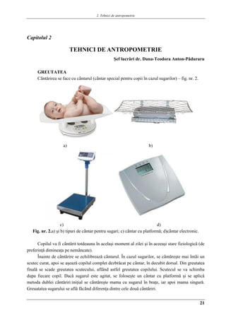 2. Tehnici de antropometrie
21
Capitolul 2
TEHNICI DE ANTROPOMETRIE
Şef lucrǎri dr. Dana-Teodora Anton-Pǎduraru
GREUTATEA
Cântǎrirea se face cu cântarul (cântar special pentru copii în cazul sugarilor) – fig. nr. 2.
a) Aa) b)
c) d)
Fig. nr. 2.a) şi b) tipuri de cântar pentru sugari; c) cântar cu platformǎ; d)cântar electronic.
Copilul va fi cântǎrit totdeauna în acelaşi moment al zilei şi în aceeaşi stare fiziologicǎ (de
preferinţǎ dimineaţa pe nemâncate).
Înainte de cântǎrire se echilibreazǎ cântarul. În cazul sugarilor, se cântǎreşte mai întâi un
scutec curat, apoi se aşeazǎ copilul complet dezbrǎcat pe cântar, în decubit dorsal. Din greutatea
finalǎ se scade greutatea scutecului, aflând astfel greutatea copilului. Scutecul se va schimba
dupa fiecare copil. Dacǎ sugarul este agitat, se foloseşte un cântar cu platformǎ şi se aplicǎ
metoda dublei cântǎriri:iniţial se cântǎreşte mama cu sugarul în braţe, iar apoi mama singurǎ.
Greuatatea sugarului se aflǎ fǎcând diferenţa dintre cele douǎ cântǎriri.
 