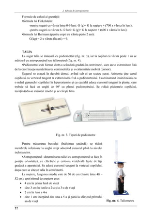 2. Tehnici de antropometrie
22
Formule de calcul al greutǎţii:
▪formula lui Finkelstein:
-pentru sugari cu vârsta între 0-6 luni: G (g)= G la naştere + (700 x vârsta în luni);
-pentru sugari cu vârsta 6-12 luni: G (g)= G la naştere + (600 x vârsta în luni).
▪formula lui Hermann (pentru copii cu vârsta peste 2 ani):
G(kg) = 2 x vârsta (în ani) + 9.
TALIA
La sugar talia se mǎsoarǎ cu pediometrul (fig. nr. 3), iar la copilul cu vârsta peste 1 an se
mǎsoarǎ cu antropometrul sau taliometrul (fig. nr. 4).
▪Pediometrul este format dintr-o scândurǎ gradatǎ în centrimetri, care are o extremitate fixǎ
de la care începe numǎrǎtoarea centimetrilor şi o extremitate mobilǎ (cursor).
Sugarul se aşeazǎ în decubit dorsal, având sub el un scutec curat. Asistenta ţine capul
copilului cu vertexul tangent la extremitatea fixǎ a pediometrului. Examinatorul imobilizeazǎ cu
o mânǎ genunchii copilului în hiperextensie şi cu cealaltǎ aduce cursorul tangent la plante, care
trebuie sǎ facǎ un unghi de 90º cu planul pediometrului. Se ridicǎ picioarele copilului,
menţinându-se cursorul imobil şi se citeşte talia.
Fig. nr. 3. Tipuri de pediometre
Pentru mǎsurarea bustului (înǎlţimea şezândǎ) se ridicǎ
membrele inferioare la unghi drept aducând cursorul pânǎ la nivelul
ischioanelor.
▪Antropometrul : determinarea taliei cu antropometrul se face în
poziţie ortostaticǎ, cu câlcâiele şi coloana vertebralǎ lipite de tija
gradatǎ a aparatului. Se aduce cursorul tangent la vertexul copilului,
dupa care se citeşte talia în centrimetri.
La naştere, lungimea medie este de 50 de cm (limite între 48 –
52 cm), apoi ritmul de creştere este:
 4 cm în prima lună de viaţă
 câte 3 cm în lunile a 2-a şi a 3-a de viaţǎ
 2 cm în luna a 4-a
 câte 1 cm începând din luna a 5 a şi până la sfârşitul primului
an de viaţă Fig. nr. 4. Taliometru
 