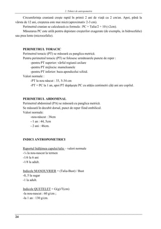 2. Tehnici de antropometrie
24
Circumferinţa cranianǎ creşte rapid în primii 2 ani de viaţǎ cu 2 cm/an. Apoi, pânǎ la
vârsta de 12 ani, creşterea este mai micǎ (aproximativ 2-3 cm).
Perimetrul cranian se calculeazǎ cu formula : PC = Talia/2 + 10 (±2cm).
Mǎsurarea PC este utilǎ pentru depistare creşterilor exagerate (de exemplu, in hidrocefalie)
sau prea lente (microcefalie).
PERIMETRUL TORACIC
Perimetrul toracic (PT) se mǎsoarǎ cu panglica metricǎ.
Pentru perimetrul toracic (PT) se folosesc urmǎtoarele puncte de reper :
-pentru PT superior: vârful regiunii axilare
-pentru PT mijlociu: mameloanele
-pentru PT inferior: baza apendicelui xifoid.
Valori normale :
-PT la nou nǎscut : 33, 5-34 cm
-PT = PC la 1 an, apoi PT depǎşeşte PC cu atǎţia centimetri câţi ani are copilul.
PERIMETRUL ABDOMINAL
Perimetrul abdominal (PA) se mǎsoarǎ cu panglica metricǎ.
Se mǎsoarǎ în decubit dorsal, punct de reper fiind ombilicul.
Valori normale:
-nou-nǎscut : 38cm
- 1 an : 44, 5cm
- 2 ani : 46cm.
INDICI ANTROPOMETRICI
Raportul înǎlţimea capului/talie – valori normale
-¼ la nou-nascut la termen
-1/6 la 6 ani
-1/8 la adult.
Indicele MANOUVRIER = (Talia-Bust) / Bust
-0, 5 la sugar
-1 la adult.
Indicele QUETELET = G(g)/T(cm)
-la nou-nascut : 60 g/cm ;
-la 1 an : 130 g/cm.
 