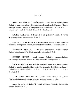 3
AUTORI
DANA-TEODORA ANTON-PǍDURARU - Şef lucrǎri, medic primar
Pediatrie, supraspecializare Gastroenterologie pediatricǎ, Masterat “Bazele
Nutriţiei clinice”, doctor în Ştiinţe medicale – capitolele 2, 3, 7, 8, 9, 11, 12,
subcapitolele 4. 3, 5. 1, 5. 3. 2, 5. 4. 2, 5. 4. 4, 5.4.5, 5.5, 5.6.
LAURA FLORESCU - Şef lucrǎri, medic primar Pediatrie, doctor în
Ştiinţe medicale – subcapitolele 4. 1 şi 4. 2.
MARIA LILIANA ILIESCU – Conferenţiar, medic primar Sǎnǎtate
publicǎ şi management sanitar, doctor în Ştiinţe medicale – subcapitolul 13. 2
VERONICA MOCANU - Profesor universitar, medic primar
Endocrinologie, doctor în Ştiinţe medicale – subcapitolul 13. 1.
CARMEN OLTEAN - medic primar Pediatrie, supraspecializare
Diabetologie pediatricǎ, doctor în Ştiinţe medicale – subcapitolul 5. 4.
LAURA MIHAELA TRANDAFIR –Asistent universitar, medic primar
Pediatrie, medic specialist Gastroenterologie, doctor în Ştiinţe medicale –
capitolele 1, 6, 10, subcapitolele 5. 2, 5. 3. 1, 5. 3. 3, 5. 3. 4, 5. 3. 5, 5. 3. 6, 5. 3. 7,
5. 3. 8, 5. 4. 3.
ALEXANDRU CǍRǍULEANU – Asistent universitar, medic primar
Obstetricǎ-Ginecologie, doctor în Ştiinţe medicale – subcapitolul 4.1.
AMALIA MARIA MINEAŢǍ - medic specialist Pediatrie, doctorand -
coautor subcapitolul 5. 6.
 