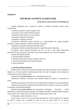 3. Tehnici de anchete alimentare
32
Capitolul 3
TIPURI DE ANCHETE ALIMENTARE
Şef lucrǎri dr. Dana-Teodora Anton-Pǎduraru
Ancheta alimentarǎ este o metodǎ de evaluare a aportului nutriţional, scopul acestei
evaluǎri fiind:
-cunoaşterea ingestiei ca aport energetic total;
-cunoaşterea valorii raţiei în diferite alimente;
-cunoaşterea valorii nutritive a raţiei ingerate;
-cunoaşterea obiceiurilor alimentare;
-cunoaşterea variaţiilor sezoniere;
-cunoaşterea cheltuielilor pentru alimente şi a repercusiunilor lor asupra factorului
economic şi asupra cantitǎţii şi calitǎţii alimentelor consumate;
-raportarea consumurilor alimentare la datele clinice;
-compararea efectului intervenţiilor educative asupra obiceiurilor alimentare.
În realitate, scopul anchetei alimentare este de a ne face o idee asupra obiceiurilor
pacientului în sens larg: gusturi, preferinţe, ritm, mod de preparare, orar, obiceiuri familiale.
Ancheta individualǎ cuprinde:
a. metoda jurnalului alimentar
b. metoda chestionarului de rapel a ultimelor 24 de ore
c. metoda chestionarului de frecvenţǎ alimentarǎ
d. istoria alimentarǎ.
a. metoda jurnalului alimentar
Jurnalul poate fi realizat de subiectul investigat (dacǎ vârsta îi permite), de un membru al
familiei sau în cazul copiilor institutionalizaţi chiar de cǎtre investigator dacǎ perioada de
referinţǎ este scurtǎ (maximum 7 zile).
Jurnalul alimentar prin cântarire este o metodǎ precisǎ în care:
-alimentele şi bǎuturile consumate sunt cântǎrite înainte de ingestie şi consemnate în
jurnal.
-cântǎrirea alimentelor se face fie în stare crudǎ, înainte de preparare, fie în stare preparatǎ.
-alimentele neconsumate sau pǎrţile necomestibile trebuie cântǎrite şi scǎzute sau estimate
ca proporţie comestibil/necomestibil.
Jurnalul alimentar prin estimare este o metodǎ care presupune descrierea naturii
alimentului şi modul de preparare, exprimarea cantitǎţilor prin mǎsuri culinare (lingurǎ, linguriţǎ,
canǎ), mǎrimi (mic, mediu, mare) sau numǎr (de exemplu, pentru fructe, ouǎ).
Ce înseamnǎ o porţie alimentarǎ – fig. nr. :
-pentru pâine, cereale, orez şi pasteo porţie înseamnǎ: fie o felie de pâine, fie o jumǎtate
de canǎ cu cereale, fie o jumǎtate de canǎ cu orez sau paste fierte, fie un biscuit.
 