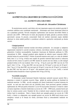 4. Nutriţia copilului sǎnǎtos
34
Capitolul 4
ALIMENTAŢIA GRAVIDEI ŞI COPILULUI SǍNǍTOS
4.1. ALIMENTAŢIA GRAVIDEI
Asist.univ.dr. Alexandru Cǎrǎuleanu
În monitorizarea sarcinii, unul dintre cele mai importante aspecte ale urmăririi gravidei îl
constituie stabilirea unor coordonate nutriţionale. Alimentaţia unei femei însărcinate diferă de
cea a populaţiei generale. Nevoile energetice suplimentare sunt necesare dezvoltării fătului şi
anexelor sale (2200 – 2900 kcal/zi în total), dar proporţia de lipide, glucide şi proteine rămâne
aproximativ aceeaşi. In prezent, consecinţele fetale ale nutriţiei maternale asupra sănătăţii
ulterioare la vârsta adultă justifică o considerare calitativă a aporturilor nutriţionale pe durata
sarcinii.
Câştigul ponderal
Câştigul ponderal maternal include dezvoltarea produsului de concepţie şi adaptarea
organismului maternal la sarcină (creşterea volemiei, dezvoltarea uterină şi mamară, stocarea
grăsimilor). Conform recomandărilor Academiei Americane de Medicină, publicate în 1990,
reactualizate în 2008, câştigul ponderal optim depinde de indicele masei corporale (IMC),
calculat înainte de sarcină (m/kg2
). Trebuie să permită naşterea unui copil, cu o stare de sănătate
bună, între 3,1 şi 3,6 kg, evitarea unui surplus de greutate maternal după sarcină şi reducerea
riscului de boli cronice la copil.Cu cât IMC înainte de sarcină este mai ridicat, cu atât câştigul
ponderal trebuie să fie mai moderat: între 12,5 kg - 18 kg în cazul unui IMC mai mic de 19,8
kg/m2
; între 11,5 kg – 16 kg, dacă IMC este mai mare de 19,8 kg/m2
şi mai mic de 26 kg/m2
;
între 7 kg şi 11,5 kg, dacă IMC este mai mare de 26 kg/m2
şi mai mic de 29 kg/m2
şi cel puţin 6
kg dacă IMC este mai mare de 29 kg/m2
. Alţi parametri intră şi ei in joc. Astfel, o sarcină
gemelară trebuie însoţită de o luare în greutate între 16 kg şi 20,5 kg.
Necesităţile energetice
O alimentaţie variată furnizează femeilor însărcinate nutrientii necesari sarcinii fără a
determina o creştere în greutate excesivă. Dupa ghidul de nutriţie publicat de Institutul de
medicină american în 2006, nevoile energetice ale femeii însărcinate în primul trimestru de
sarcină nu sunt mai mari decât cele ale celorlalte femei. Sunt prevăzute aporturi cotidiene
suplimentare de 340 kcal pentru trimestrul 2 şi de 452 kcal pentru trimestrul 3.Având în vedere
că marea majoritate a femeilor însărcinate au nevoie de 2 200 – 2900 kcal/j, anumiţi factori pot
duce la varierea acestei cereri. Numărul de feţi şi indicele masei corporale înainte de sarcină
trebuie luaţi în considerare. Dacă o femeie obeză care aşteaptă gemeni are nevoie de 3 000
kcal/j, o femeie cu subgreutate care aşteaptă gemeni are nevoie de 4000 kcal/j.Aceste nevoi
energetice variază şi în funcţie de vârsta, activitatea fizică şi antecedentele medicale ale
pacientei.
 