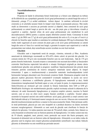 4. Alimentaţia gravidei şi copilului sănătos
35
Necesităţilealimentare
Lipidele
Proporţia de lipide în alimentaţia femeii însărcinate şi a femeii care alăptează nu trebuie
să fie diferită de cea a populaţiei generale.Acizii graşi polinesaturaţi cu catenă lungă din seria n-3
(denumiţi „omega 3”) şi acidul arahidonic trebuie depusi în cantitate suficientă la nivelul
creierului şi al celorlalte ţesuturi fetale în timpul vieţii fetale şi postanatale precoce. Mai multe
studii au demonstrat o asociere pe perioada sarcinii şi alăptării, între consumul de acizi graşi
polinesaturaţi cu catenă lungă ce provin din ulei sau din peşte gras şi dezvoltarea vizuală şi
cognitivă a copiilor. Aportul zilnic de acizi graşi polinesaturaţi este metabolizat în acid
docosahexaenoic (DHA) pentru a acţiona asupra diferitelor ţesuturi fetale. Consumaţi în doză
mare (1 g/j de DHA sau 2,7 g/j de acizi graşi polinesaturaţi din seria n-3), ei nu par a fi nocivi şi
efectele lor benefice apar imediat ce cantitatea lor cotidiană depăşeşte 200 mg în alimentaţie.
Mai
multe studii sugerează că acest consum de peşte gras şi de acizi graşi polinesaturaţi cu catenă
lungă din seria n-3 duce la o sarcină mai lungă, o greutate la naştere uşor superioară şi o rată de
prematuritate mai redusă, deşi semnificaţia acestor rezultate nu este încă inclusă.
Glucidele
Glucidele sunt o importantă sursă de energie, vitamine, minerale şi fibre. Academia
americană de diabetologie recomandă ca 45%-65% dintre calorii să provină din glucide. Un
consum minim de 130 g/zi este recomandat femeilor care nu sunt însărcinate, faţă de 175 g/zi
pentru femeile însărcinate. Această creştere a consumului este necesară dezvoltării şi funcţionării
creierului fetal.Sarcina reprezintă într-adevăr o situaţie fiziologică originală pe durata căreia
metabolismul glucidic este profund şi progresiv modificat: hiperinsulinismul din primele două
trimestre permite constituirea de rezerve energetice maternale (ţesut adipos). In timpul
trimestrului 3 apare o insulinorezistenţă a ţesuturilor maternale insulinodependente (rolul
hormonului lactogen placentar) care favorizează creşterea fetală. Diminuarea pragului renal de
glucoză explică glicozuria frecvent constatată.O eventuală inadaptare la aceste noi nevoi
determină o deteriorare a echilibrului glicemic. O hiperglicemie maternală şi deci, fetală
(transmiterea transplacentară facilitată) apare şi este, cel puţin în parte, la origineamacrosomiei
fetale.Glicemia pe stomacul gol este scăzută la femeia însărcinată, între 0,80 şi 0,90 g/l.
Modificările fiziologice ale metabolismului glucidic explică rezistenţa scăzută la abţinerea de la
mâncare: de unde fenomenele hipoglicemice şi creşterea corpilor cetonici, maxime la finalul
sarcinii, care ar avea un efect nociv asupra funcţiei cerebrale a copilului. Ţesutul adipos
acumulat la începutul sarcinii este astfel mobilizat: acizii graşi, glicerolul şi corpii cetonici sunt
fără îndoială ridicaţi şi îi furnizează mamei energia de care are nevoie. Glucoza este economisită
datorită insulinorezistenţei periferice a mamei in favoarea ţesuturilor fetale. Fătul primeşte astfel,
in mod preferenţial, glucoza pe care este incapabil să o producă deoarece nu deţine enzimele
necesare neoglucogenezei. Alimentele ce sunt sursă de glucide sunt clasificate în funcţie de
indicele lor glicemic. Un indice puternic mai mare de 70 (cartofi, tăiţei, curmale, bere, băuturi cu
cola) înseamnă că alimentul este un furnizor puternic de hiperglicemie. Un indice scăzut mai mic
de 55 (fasole, spaghetti, iaurt, piersici, mere, portocale sau sucuri din fructe proaspete, etc)
înseamnă că alimentul este un furnizor redus de hiperglicemie. Alimentele cu un indice redus de
glicemie sunt la originea unei creşteri glicemice postprandiale semnificativ mai redusă. Indicele
glicemic al alimentelor nu este modificat pe perioada sarcinii
 