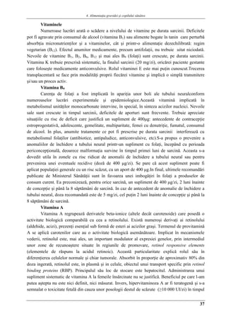 4. Alimentaţia gravidei şi copilului sănătos
37
Vitaminele
Numeroase lucrări arată o scădere a nivelului de vitamine pe durata sarcinii. Deficitele
pot fi agravate prin consumul de alcool (vitamina B1) sau alimente bogate în tanin care perturbă
absorbţia micronutrienţilor şi a vitaminelor, cât şi printr-o alimentaţie dezechilibrată: regim
vegetarian (B12). Efectul anumitor medicamente, precum antifolaţii, nu trebuie uitat niciodată.
Nevoile de vitamine B1, B2, B6, B12 şi mai ales B9 (folaţi) sunt crescute, pe durata sarcinii.
Vitamina K trebuie prescrisă sistematic, la finalul sarcinii (20 mg/zi), oricărei paciente gestante
care foloseşte medicamente anticonvulsive. Rolul vitaminei E este mai puţin cunoscut.Trecerea
transplacentară se face prin modalităţi proprii fiecărei vitamine şi implică o simplă transmitere
şi/sau un proces activ.
Vitamina B9
Carenţa de folaţi a fost implicată în apariţia unor boli ale tubului neuralconform
numeroaselor lucrări experimentale şi epidemiologice.Această vitamină implicată în
metabolismul unităţilor monocarbonate intervine, în special, în sinteza acizilor nucleici. Nevoile
sale sunt crescute in timpul sarcinii, deficitele de aporturi sunt frecvente. Trebuie apreciate
situaţiile cu risc de deficit care justifică un supliment de 400μg: antecedente de contracepţie
estroprogestativă, adolescente, gemelitate, multiparitate, femei cu denutriţie, fumatul, consumul
de alcool. In plus, anumite tratamente ce pot fi prescrise pe durata sarcinii interferează cu
metabolismul folaţilor (antibiotice, antipaludice, anticonvulsive, etc).S-a propus o prevenire a
anomaliilor de închidere a tubului neural printr-un supliment cu folaţi, începând cu perioada
periconcepţională, deoarece malformaţia survine în timpul primei luni de sarcină. Aceasta s-a
dovedit utila în zonele cu risc ridicat de anomalii de închidere a tubului neural sau pentru
prevenirea unei eventuale recidive (doză de 400 μg/zi). Se pare că acest supliment poate fi
aplicat populaţiei generale cu un risc scăzut, cu un aport de 400 μg.In final, ultimele recomandări
publicate de Ministerul Sănătăţii sunt în favoarea unei imbogăţiri în folaţi a produselor de
consum curent. Ea preconizează, pentru orice sarcină, un supliment de 400 μg/zi, 2 luni înainte
de concepţie şi până la 8 săptămâni de sarcină. In caz de antecedent de anomalie de închidere a
tubului neural, doza recomandată este de 5 mg/zi, cel puţin 2 luni înainte de concepţie şi până la
8 săptămâni de sarcină.
Vitamina A
Vitamina A regrupează derivatele beta-ionice (altele decât carotenoide) care posedă o
activitate biologică comparabilă cu cea a retinolului. Există numeroşi derivaţi ai retinolului
(aldehide, acizi), prezenţi esenţial sub formă de esteri ai acizilor graşi. Termenul de provitamină
A se aplică carotenilor care au o activitate biologică asemănătoare. Implicat în mecanismele
vederii, retinolul este, mai ales, un important modulator al expresiei genelor, prin intermediul
unor zone de recunoaştere situate în regiunile de promovare, retinol responsive elements
(elementele de răspuns la acidul retinoic). Această particularitate explică rolul său în
diferenţierea celulelor normale şi chiar tumorale. Absorbit în proporţie de aproximativ 80% din
doza ingerată, retinolul este, in plasmă şi in celule, obiectul unui transport specific prin retinol
binding proteins (RBP). Principalul său loc de stocare este hepatocitul. Administrarea unui
supliment sistematic de vitamina A la femeile însărcinate nu se justifică. Beneficiul pe care l-am
putea aştepta nu este nici definit, nici măsurat. Invers, hipervitaminoza A ar fi teratogenă şi s-a
semnalat o toxicitate fetală din cauza unor posologii destul de scăzute (≥10 000 UI/zi) în timpul
 