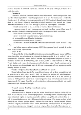 4. Nutriţia copilului sǎnǎtos
38
primului trimestru. Β-carotenul, precursorul vitaminei A, fără efect teratogen, ar trebui să fie
preferat acesteia.
Vitamina D
Vitamina D, îndeosebi vitamina 25 OH-D, face obiectul unui transfer transplacentar activ.
Există o strânsă legătură între concentraţia plasmatică de 25 OH-D a mamei şi cea a cordonului.
Spre deosebire de calciu şi de fosfor, concentraţiile de 25 OH-D sunt mai ridicate în cazul mamei
decât în cazul fătului, îndeosebi atunci când nivelurile maternale sunt normale sau ridicate.
Aporturile recomandate au fost fixate la 10 μg/zi (400 UI/zi), ceea ce pare a fi suficient.
Situaţiile care prezintă un risc de carenţă de vitamina D sunt următoarele:
- expunerea redusă la soare (naşterea este prevăzută între luna martie şi luna iunie; în
cazul femeilor a căror etnie impune purtarea de haine care acoperă corpul în întregime);
- nevoi ridicate (adolescenţă, sarcină multiplă);
- rezerve insuficiente (sarcini apropiate, regimuri alimentare).
Se recomandă în general femeilor însărcinate:
- consumul de alimente bogate în vitamina D;
- şi, îndeosebi, o doză unică de 80000-100000 UI de vitamina D2 sau D3 în lunile a 6-a şi
a 7-a;
- sau, în lipsa acestora, administrarea a 400 UI/zi pe parcursul întregii perioade de sarcină
sau a 1000UI/zi în al 3-lea semestru.
Nevoia de fier
Conţinutul de fier al fătului de 20 săptămâni este mai mic de 30 mg, dar ajunge la 270 mg
în cazul copilului născut la termen. Se estimează că placenta conţine de la 30 mg la 175 mg, că
mărirea masei globulare a mamei necesită 200-600 mg şi că pierderile sanguine ale mamei în
momentul naşterii sunt de 100-250 mg, ceea ce duce, astfel, la o nevoie totală de 1000 mg.
Totuşi, dacă avem în vedere că reducerea masei globulare după naştere duce la creşterea rezervei
de fier la mamă, nevoia totală va fi aceea de 850 mg, ceea ce este suficient pentru semestrul al
doilea şi al treilea de sarcină.
Statutul nutriţional şi nevoile de fier în cazul femeii însărcinate
Nivelul scăzut al rezervelor de fier în cazul femeii care se află la vârsta procreării (mai mic
de 150 mg la un sfert dintre acestea), care este cauzat în principal de non-compensarea
pierderilor menstruale (40 mg), nu permite satisfacerea nevoilor din ce în ce mai crescute, şi
anume de 1000 mg; totuşi, dacă avem în vedere recuperarea masei eritrocitare după naştere, doar
la cantitatea de 560 mg pot fi stabilite nevoile veritabile, nevoi care sunt considerabil mai mari în
caz de metroragie şi de sarcini multiple.
Cauze ale carenţei fierului şi consecinţele acesteia
Frecvenţa anemiei
Aparent frecventă în perioada de sarcină, aceasta nu este provocată de o carenţă marţială
decât în 10%-20% din cazuri. Hemodiluţia progresivă (volumul plasmatic creşte mai rapid decât
masa eritrocitară) explică în majoritatea cazurilor scăderea hemoglobinei în jurul nivelului de 11
g/dl şi se manifestă printr-un nivel al hematocritului mai mic de 32%. Aceste rezultate trebuie
comparate cu volumul globular mediu, diminuat în acest caz de carenţă marţială. Mărirea
volumului sanguin şi a debitului cardiac permit, datorită unei cantităţi mai mari de hemoglobină
circulantă, menţinerea unui transport corect de oxigen, chiar atunci când hemoglobina are
 