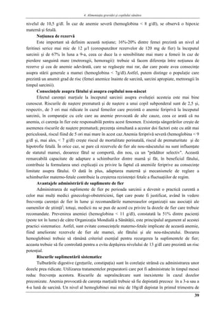 4. Alimentaţia gravidei şi copilului sănătos
39
nivelul de 10,5 g/dl. În caz de anemie severă (hemoglobina < 8 g/dl), se observă o hipoxie
maternă şi fetală.
Noţiunea de rezervă
Este important să definim această noţiune; 16%-20% dintre femei prezintă un nivel al
feritinei serice mai mic de 12 μ/l (corespunzător rezervelor de 120 mg de fier) la începutul
sarcinii şi de 67% în luna a 9-a, ceea ce duce la o sensibilitate mai mare a femeii în caz de
pierdere sanguină mare (metroragii, hemoragii): trebuie să facem diferenţa între noţiunea de
rezerve şi cea de anemie adevărată, care se regăseşte mai rar, dar care poate avea consecinţe
asupra stării generale a mamei (hemoglobina < 7g/dl).Astfel, putem distinge o populaţie care
prezintă un anumit grad de risc (femei anemice înainte de sarcină, sarcini apropiate, metroragii în
timpul sarcinii).
Consecinţele asupra fătului şi asupra copilului nou-născut
Efectul carenţei marţiale la începutul sarcinii asupra evoluţiei acesteia este mai bine
cunoscut. Riscurile de naştere prematură şi de naştere a unui copil subponderal sunt de 2,5 şi,
respectiv, de 3 ori mai ridicate în cazul femeilor care prezintă o anemie feriprivă la începutul
sarcinii, în comparaţie cu cele care au anemie provocată de alte cauze, ceea ce arată că nu
anemia, ci carenţa în fier este responsabilă pentru acest fenomen. Existenţa sângerărilor creşte de
asemenea riscurile de naştere prematură; prezenţa simultană a acestor doi factori este cu atât mai
periculoasă, riscul fiind de 5 ori mai mare în acest caz.Anemia feriprivă severă (hemoglobina < 9
g/dl şi, mai ales, < 7 g/dl) creşte riscul de mortalitate perinatală, riscul de prematuritate şi de
hipotrofie fetală. În orice caz, se pare că rezervele de fier ale nou-născutului nu sunt influenţate
de statutul mamei, deoarece fătul se comportă, din nou, ca un "prădător selectiv". Această
remarcabilă capacitate de adaptare a schimburilor dintre mamă şi făt, în beneficiul fătului,
contribuie la formularea unei explicaţii cu privire la faptul că anemiile feriprive au consecinţe
limitate asupra fătului. O dată în plus, adaptarea maternă şi mecanismele de reglare a
schimburilor materno-fetale contribuie la creşterea rezistenţei fetale a fluctuaţiilor de regim.
Avantajele administrării de suplimente de fier
Administrarea de suplimente de fier pe perioada sarcinii a devenit o practică curentă a
celor mai mulţi medici ginecologi-obstetricieni, fapt care poate fi justificat, având în vedere
frecvenţa carenţei de fier în lume şi recomandările numeroaselor organizaţii sau asociaţii ale
oamenilor de ştiinţă]
; totuşi, medicii nu se pun de acord cu privire la dozele de fier care trebuie
recomandate. Prevenirea anemiei (hemoglobina < 11 g/dl), constatată la 51% dintre pacienţi
(peste tot în lume) de către Organizaţia Mondială a Sănătăţii, este principalul argument al acestei
practici sistematice. Astfel, sunt evitate consecinţele materno-fetale implicate de această anemie,
fiind ameliorate rezervele de fier ale mamei, ale fătului şi ale nou-născutului. Dozarea
hemoglobinei trebuie să rămână criteriul esenţial pentru recurgerea la suplimentele de fier;
aceasta trebuie să fie controlată pentru a evita depăşirea nivelului de 13 g/dl care prezintă un risc
potenţial.
Riscurile suplimentării sistematice
Tulburările digestive (greţurile, constipaţia) sunt în corelaţie strânsă cu administrarea unor
dozele prea ridicate. Utilizarea tratamentelor preparatorii care pot fi administrate în timpul mesei
reduc frecvenţa acestora. Riscurile de supraîncărcare sunt inexistente în cazul dozelor
preconizate. Anemia provocată de carenţa marţială trebuie să fie depistată precoce în a 3-a sau a
4-a lună de sarcină. Un nivel al hemoglobinei mai mic de 10g/dl depistat în primul trimestru de
 