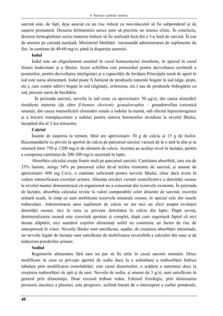 4. Nutriţia copilului sǎnǎtos
40
sarcină este, de fapt, deja asociat cu un risc ridicat ca nou-născutul să fie subponderal şi de
naştere prematură. Dozarea feritinemiei serice pare să prezinte un interes clinic. În concluzie,
dozarea hemoglobinei serice materne trebuie să fie realizată încă din a 3-a lună de sarcină. În caz
de anemie pe carenţă marţială, Ministerul Sănătăţii recomandă administrarea de suplimente de
fier, în cantitate de 40-60 mg/zi, până la dispariţia anemiei.
Iodul
Iodul este un oligoelement esenţial în cazul homeostaziei tiroidiene, în special în cazul
femeii însărcinate şi a fătului. Acest echilibru este primordial pentru dezvoltarea cerebrală a
ţesuturilor, pentru dezvoltarea inteligenţei şi a capacităţii de învăţare.Principala sursă de aport în
iod este sursa alimentară. Iodul poate fi furnizat de produsele naturale bogate în iod (alge, peşte,
etc.), care conţin aditivi bogaţi în iod (alginaţii, eritrozina, etc.) sau de produsele îmbogăţite cu
iod, precum sarea de bucătărie.
În perioada sarcinii, nevoile în iod cresc cu aproximativ 50 μg/zi, din cauza stimulării
tiroidiene materne (de către β-human chorionic gonadotrophin – gonadotrofina corionică
umană), din cauza intensificării eliminării renale a iodului la mamă, sub efectul hiperestrogeniei
şi a trecerii transplacentare a iodului pentru sinteza hormonilor tiroidieni la nivelul fătului,
începând din al 2-lea trimestru.
Calciul
Înainte de naşterea la termen, fătul are aproximativ 30 g de calciu şi 15 g de fosfor.
Recomandările cu privire la aportul de calciu pe parcursul sarcinii variază de la o ţară la alta şi se
situează între 750 şi 1200 mg/zi de element de calciu. Acestea au acelaşi nivel în lactaţie, pentru
a compensa cantitatea de 200-300 mg/zi secretată în lapte.
Absorbţia calciului creşte foarte mult pe parcursul sarcinii. Cantitatea absorbită, care era de
33% înainte, atinge 54% pe parcursul celui de-al treilea trimestru de sarcină, şi anume de
aproximativ 600 mg Ca/zi, o cantitate suficientă pentru nevoile fătului, chiar dacă avem în
vedere intensificarea excreţiei urinare. Absenţa oricărei variaţii semnificative a densităţii osoase
la nivelul mamei demonstrează că organismul nu a consumat din rezervele existente. În perioada
de lactaţie, absorbţia calciului revine la valori comparabile celor dinainte de sarcină; excreţia
urinară scade, în timp ce sunt mobilizate rezervele minerale osoase, în special cele din oasele
trabeculare. Administrarea unui supliment de calciu nu are nici un efect asupra evoluţiei
densităţii osoase, nici în ceea ce priveşte densitatea în calciu din lapte. După sevraj,
demineralizarea osoasă este corectată spontan şi complet, după cum sugerează faptul că nici
durata alăptării, nici numărul copiilor alimentaţi astfel nu constituie un factor de risc de
osteoporoză în viitor. Nevoile fătului sunt satisfăcute, aşadar, de creşterea absorbţiei intestinale,
iar nevoile legate de lactaţie sunt satisfăcute de mobilizarea reversibilă a calciului din oase şi de
reducerea pierderilor urinare.
Sodiul
Regimurile alimentare fără sare nu par să fie utile în cazul sarcinii normale. Orice
modificare în ceea ce priveşte aportul de sodiu duce la o schimbare a reabsorbţiei hidrice
tubulare prin modificarea osmolalităţii: este cazul diureticelor; o scădere a natremiei duce la
creşterea reabsorbţiei de apă şi de sare. Nevoile de sodiu, şi anume de 3 g/zi, sunt satisfăcute în
general prin alimentaţie. Doar excesul trebuie redus. Edemul fiziologic, prin diminuarea
presiunii oncotice a plasmei, este progresiv, nefiind însoţit de o întrerupere a curbei ponderale,
 