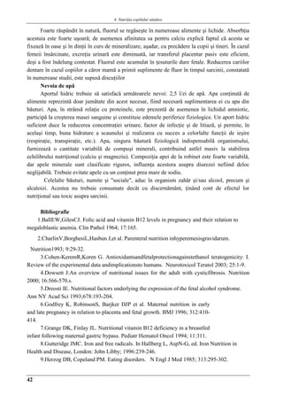 4. Nutriţia copilului sǎnǎtos
42
Foarte răspândit în natură, fluorul se regăseşte în numeroase alimente şi lichide. Absorbţia
acestuia este foarte uşoară; de asemenea afinitatea sa pentru calciu explică faptul că acesta se
fixează în oase şi în dinţii în curs de mineralizare, aşadar, cu precădere la copii şi tineri. În cazul
femeii însărcinate, excreţia urinară este diminuată, iar transferul placentar pasiv este eficient,
deşi a fost îndelung contestat. Fluorul este acumulat în ţesuturile dure fetale. Reducerea cariilor
dentare în cazul copiilor a căror mamă a primit suplimente de fluor în timpul sarcinii, constatată
în numeroase studii, este supusă discuţiilor
Nevoia de apă
Aportul hidric trebuie să satisfacă următoarele nevoi: 2,5 l/zi de apă. Apa conţinută de
alimente reprezintă doar jumătate din acest necesar, fiind necesară suplimentarea ei cu apa din
băuturi. Apa, în strânsă relaţie cu proteinele, este prezentă de asemenea în lichidul amniotic,
participă la creşterea masei sanguine şi constituie edemele periferice fiziologice. Un aport hidric
suficient duce la reducerea concentraţiei urinare, factor de infecţie şi de litiază, şi permite, în
acelaşi timp, buna hidratare a scaunului şi realizarea cu succes a celorlalte funcţii de ieşire
(respiraţie, transpiraţie, etc.). Apa, singura băutură fiziologică indispensabilă organismului,
furnizează o cantitate variabilă de compuşi minerali, contribuind astfel masiv la stabilirea
echilibrului nutriţional (calciu şi magneziu). Compoziţia apei de la robinet este foarte variabilă,
dar apele minerale sunt clasificate riguros, influenţa acestora asupra diurezei nefiind deloc
neglijabilă. Trebuie evitate apele cu un conţinut prea mare de sodiu.
Celelalte băuturi, numite şi "sociale", aduc în organism zahăr şi/sau alcool, precum şi
alcaloizi. Acestea nu trebuie consumate decât cu discernământ, ţinând cont de efectul lor
nutriţional sau toxic asupra sarcinii.
Bibliografie
1.BallEW,GilesCJ. Folic acid and vitamin B12 levels in pregnancy and their relation to
megaloblastic anemia. Clin Pathol 1964; 17:165.
2.CharlinV,BorghesiL,Hasbun J,et al. Parenteral nutrition inhyperemesisgravidarum.
Nutrition1993; 9:29-32.
3.Cohen-KeremR,Koren G. Antioxidantsandfetalprotectionagainstethanol teratogenicity: I.
Review of the experimental data andimplicationsto humans. Neurotoxicol Teratol 2003; 25:1-9.
4.Dowsett J:An overview of nutritional issues for the adult with cysticfibrosis. Nutrition
2000; 16:566-570.s.
5.Dreosti IE. Nutritional factors underlying the expression of the fetal alcohol syndrome.
Ann NY Acad Sci 1993;678:193-204.
6.Godfrey K, RobinsonS, Barjker DJP et al. Maternal nutrition in early
and late pregnancy in relation to placenta and fetal growth. BMJ 1996; 312:410-
414.
7.Grange DK, Finlay JL. Nutritional vitamin B12 deficiency in a breastfed
infant following maternal gastric bypass. Pediatr Hematol Oncol 1994; 11:311.
8.Gutteridge JMC. Iron and free radicals. In Hallberg L, AspN-G, ed. Iron Nutrition in
Health and Disease, London: John Libby; 1996:239-246.
9.Herzog DB, Copeland PM. Eating disorders. N Engl J Med 1985; 313:295-302.
 