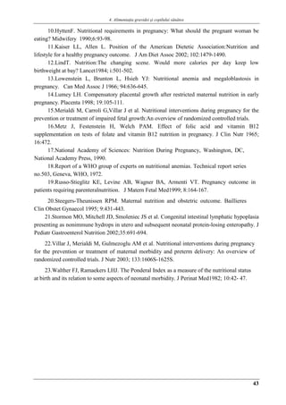 4. Alimentaţia gravidei şi copilului sănătos
43
10.HyttenF. Nutritional requirements in pregnancy: What should the pregnant woman be
eating? Midwifery 1990;6:93-98.
11.Kaiser LL, Allen L. Position of the American Dietetic Association:Nutrition and
lifestyle for a healthy pregnancy outcome. J Am Diet Assoc 2002; 102:1479-1490.
12.LindT. Nutrition:The changing scene. Would more calories per day keep low
birthweight at bay? Lancet1984; i:501-502.
13.Lowenstein L, Brunton L, Hsieh YJ: Nutritional anemia and megaloblastosis in
pregnancy. Can Med Assoc J 1966; 94:636-645.
14.Lumey LH. Compensatory placental growth after restricted maternal nutrition in early
pregnancy. Placenta 1998; 19:105-111.
15.Merialdi M, Carroli G,Villar J et al. Nutritional interventions during pregnancy for the
prevention or treatment of impaired fetal growth:An overview of randomized controlled trials.
16.Metz J, Festenstein H, Welch PAM. Effect of folic acid and vitamin B12
supplementation on tests of folate and vitamin B12 nutrition in pregnancy. J Clin Nutr 1965;
16:472.
17.National Academy of Sciences: Nutrition During Pregnancy, Washington, DC,
National Academy Press, 1990.
18.Report of a WHO group of experts on nutritional anemias. Technical report series
no.503, Geneva, WHO, 1972.
19.Russo-Stieglitz KE, Levine AB, Wagner BA, Armenti VT. Pregnancy outcome in
patients requiring parenteralnutrition. J Matern Fetal Med1999; 8:164-167.
20.Steegers-Theunissen RPM. Maternal nutrition and obstetric outcome. Baillieres
Clin Obstet Gynaecol 1995; 9:431-443.
21.Stormon MO, Mitchell JD, Smoleniec JS et al. Congenital intestinal lymphatic hypoplasia
presenting as nonimmune hydrops in utero and subsequent neonatal protein-losing enteropathy. J
Pediatr Gastroenterol Nutrition 2002;35:691-694.
22.Villar J, Merialdi M, Gulmezoglu AM et al. Nutritional interventions during pregnancy
for the prevention or treatment of maternal morbidity and preterm delivery: An overview of
randomized controlled trials. J Nutr 2003; 133:1606S-1625S.
23.Walther FJ, Ramaekers LHJ. The Ponderal Index as a measure of the nutritional status
at birth and its relation to some aspects of neonatal morbidity. J Perinat Med1982; 10:42- 47.
 