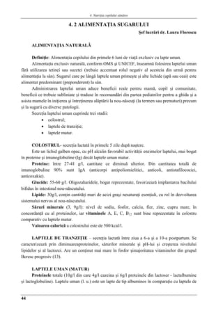 4. Nutriţia copilului sǎnǎtos
44
4. 2 ALIMENTAŢIA SUGARULUI
Şef lucrǎri dr. Laura Florescu
ALIMENTAŢIA NATURALǍ
Definiţie: Alimentaţia copilului din primele 6 luni de viaţă exclusiv cu lapte uman.
Alimentaţia exclusiv naturală, conform OMS şi UNICEF, înseamnă folosirea laptelui uman
fără utilizarea tetinei sau suzetei (trebuie accentuat rolul negativ al acesteia din urmă pentru
alimentaţia la sân). Sugarul care pe lângă laptele uman primeşte şi alte lichide (apă sau ceai) este
alimentat predominant (preponderent) la sân.
Administrarea laptelui uman aduce beneficii reale pentru mamă, copil şi comunitate,
beneficii ce trebuie subliniate şi traduse în recomandări din partea pediatrilor pentru a ghida şi a
asista mamele în iniţierea şi întreţinerea alăptării la nou-născuţi (la termen sau prematuri) precum
şi la sugarii cu diverse patologii.
Secreţia laptelui uman cuprinde trei stadii:
 colostrul;
 laptele de tranziţie;
 laptele matur.
COLOSTRUL- secreţia lactată în primele 5 zile după naştere.
Este un lichid galben opac, cu pH alcalin favorabil activităţii enzimelor laptelui, mai bogat
în proteine şi imunoglobuline (Ig) decât laptele uman matur.
Proteine: între 27-41 g/l, cantitate ce diminuă ulterior. Din cantitatea totală de
imunoglobuline 90% sunt IgA (anticorpi antipoliomielitici, anticoli, antistafilococici,
anticoxakie).
Glucide: 55-60 g/l. Oligozaharidele, bogat reprezentate, favorizează implantarea bacilului
bifidus în intestinul nou-născutului.
Lipide: 30g/l, conţin cantităţi mari de acizi graşi nesaturaţi esenţiali, cu rol în dezvoltarea
sistemului nervos al nou-născutului.
Săruri minerale (3, 9g/l): nivel de sodiu, fosfor, calciu, fier, zinc, cupru mare, în
concordanţă cu al proteinelor, iar vitaminele A, E, C, B12 sunt bine reprezentate în colostru
comparativ cu laptele matur.
Valoarea calorică a colostrului este de 580 kcal/l.
LAPTELE DE TRANZIŢIE – secreţia lactată între ziua a 6-a şi a 10-a postpartum. Se
caracterizează prin diminuareaproteinelor, sărurilor minerale şi pH-lui şi creşterea nivelului
lipidelor şi al lactozei. Are un conţinut mai mare în fosfor şimajoritatea vitaminelor din grupul
Bcresc progresiv (13).
LAPTELE UMAN (MATUR)
Proteinele totale (10g/l din care 4g/l cazeina şi 6g/l proteinele din lactoser - lactalbumine
şi lactoglobuline). Laptele uman (l. u.) este un lapte de tip albuminos în comparaţie cu laptele de
 