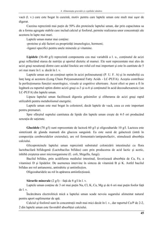 4. Alimentaţia gravidei şi copilului sănătos
45
vacă (l. v.) care este bogat în cazeină, motiv pentru care laptele uman este mult mai uşor de
digerat.
Cazeina reprezintă mai puţin de 50% din proteinele laptelui uman, dar prin capacitatea sa
de a forma agregate stabile care includ calciul şi fosforul, permite realizarea unor concentraţii ale
acestora în lapte mai mari.
Laptele uman matur mai conţine:
-proteine şi alţi factori cu proprietăţi imunologice, hormoni;
-liganzi specifici pentru unele minerale şi vitamine.
Lipidele (36-40 g/l) reprezintă componenta cea mai variabilă a l. u., conţinutul de acizi
graşi reflectând starea de nutriţie şi aportul dietetic al mamei. Ele sunt reprezentate mai ales de
acizi graşi nesaturaţi dintre care acidul linoleic are rolul cel mai important şi este în cantitate de 5
ori mai mare în l. u. decât în l. v.
Laptele uman are un conţinut optim în acizi polinesaturaţi (P. U. F. A) şi în metaboliţi cu
lanţ lung ai acestora (Long Chain Polyunsaturated Fatty Acids - LC-PUFA). Aceştia contribuie
la perfecţionarea funcţiei neurologice, vizuale şi cognitive ulterioare. Acest efect se pare a fi în
legătură cu raportul optim dintre acizii graşi ω-3 şi ω-6 şi conţinutul în acid decosahexaenoic (un
LC-PUFA) din laptele uman.
Lipaza laptelui uman facilitează digestia grăsimilor şi eliberarea de acizi graşi rapid
utilizabili pentru metabolismul energetic.
Laptele uman este mai bogat în colesterol, decât laptele de vacă, ceea ce este important
pentru prematuri.
Spre sfârşitul suptului cantitatea de lipide din laptele uman creşte de 4-5 ori producând
senzaţia de saţietate.
Glucidele (70 g/l) sunt reprezentate de lactoză 60 g/l şi oligozaharide 10 g/l. Lactoza este
sintetizată de glanda mamară din glucoza sanguină. Ea este sursă de galactoză (intră în
compoziţia cerebrozidelor creierului), are rol fermentativ/antiputrefactiv, stimulează absorbţia
calciului.
Glicoproteinele laptelui uman reprezintă substratul colonizării intestinului cu flora
lactobacilară bifidogenă (Lactobacilus bifidus) care prin producerea de acid lactic şi acetic,
inhibă creşterea unor microorganisme (E. coli, Shigella, fungi).
Bacilul bifidus, prin acidifierea mediului intestinal, favorizează absorbţia de Ca, Fe, a
vitaminei D şi lipidelor. De asemenea intervine în sinteza de vitamină B şi K. Astfel bacilul
bifidus are rol antianemic, antirahitic şi antiinfecţios.
Oligozaharidele au rol în apărarea antiinfecţioasă.
Sărurile minerale (2 g/l) – faţă de 8 g/l în l. v.
Laptele uman conţine de 3 ori mai puţin Na, Cl, K, Ca, Mg şi de 6 ori mai puţin fosfor faţă
de l. v.
Încărcătura electrolitică mică a laptelui uman scade nevoia sugarului alimentat natural
pentru aport suplimentar de apă.
Calciul şi fosforul sunt în concentraţii mult mai mici decât în l. v., dar raportul Ca/P de 2-2,
2 din laptele uman este favorabil absorbţiei calciului.
 