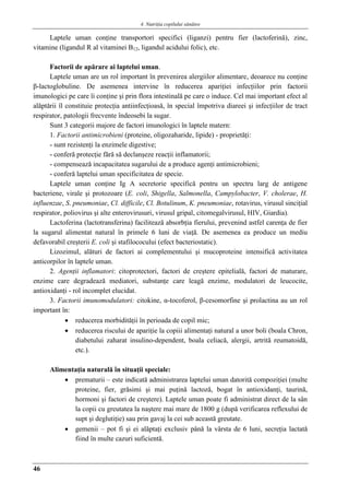 4. Nutriţia copilului sǎnǎtos
46
Laptele uman conţine transportori specifici (liganzi) pentru fier (lactoferină), zinc,
vitamine (ligandul R al vitaminei B12, ligandul acidului folic), etc.
Factorii de apărare ai laptelui uman.
Laptele uman are un rol important în prevenirea alergiilor alimentare, deoarece nu conţine
β-lactoglobuline. De asemenea intervine în reducerea apariţiei infecţiilor prin factorii
imunologici pe care îi conţine şi prin flora intestinală pe care o induce. Cel mai important efect al
alăptării îl constituie protecţia antiinfecţioasă, în special împotriva diareei şi infecţiilor de tract
respirator, patologii frecvente îndeosebi la sugar.
Sunt 3 categorii majore de factori imunologici în laptele matern:
1. Factorii antimicrobieni (proteine, oligozaharide, lipide) - proprietăţi:
- sunt rezistenţi la enzimele digestive;
- conferă protecţie fără să declanşeze reacţii inflamatorii;
- compensează incapacitatea sugarului de a produce agenţi antimicrobieni;
- conferă laptelui uman specificitatea de specie.
Laptele uman conţine Ig A secretorie specifică pentru un spectru larg de antigene
bacteriene, virale şi protozoare (E. coli, Shigella, Salmonella, Campylobacter, V. cholerae, H.
influenzae, S. pneumoniae, Cl. difficile, Cl. Botulinum, K. pneumoniae, rotavirus, virusul sinciţial
respirator, poliovirus şi alte enterovirusuri, virusul gripal, citomegalvirusul, HIV, Giardia).
Lactoferina (lactotransferina) facilitează absorbţia fierului, prevenind astfel carenţa de fier
la sugarul alimentat natural în primele 6 luni de viaţă. De asemenea ea produce un mediu
defavorabil creşterii E. coli şi stafilococului (efect bacteriostatic).
Lizozimul, alături de factori ai complementului şi mucoproteine intensifică activitatea
anticorpilor în laptele uman.
2. Agenţii inflamatori: citoprotectori, factori de creştere epitelială, factori de maturare,
enzime care degradează mediatori, substanţe care leagă enzime, modulatori de leucocite,
antioxidanţi - rol incomplet elucidat.
3. Factorii imunomodulatori: citokine, α-tocoferol, β-cesomorfine şi prolactina au un rol
important în:
 reducerea morbidităţii în perioada de copil mic;
 reducerea riscului de apariţie la copiii alimentaţi natural a unor boli (boala Chron,
diabetului zaharat insulino-dependent, boala celiacă, alergii, artrită reumatoidă,
etc.).
Alimentaţia naturală în situaţii speciale:
 prematurii – este indicată administrarea laptelui uman datorită compoziţiei (multe
proteine, fier, grăsimi şi mai puţină lactoză, bogat în antioxidanţi, taurină,
hormoni şi factori de creştere). Laptele uman poate fi administrat direct de la sân
la copii cu greutatea la naştere mai mare de 1800 g (după verificarea reflexului de
supt şi deglutiţie) sau prin gavaj la cei sub această greutate.
 gemenii – pot fi şi ei alăptaţi exclusiv până la vârsta de 6 luni, secreţia lactată
fiind în multe cazuri suficientă.
 