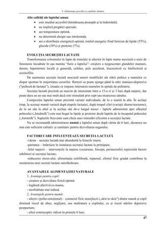 4. Alimentaţia gravidei şi copilului sănătos
47
Alte calităţi ale laptelui uman:
 este imediat accesibil (întotdeauna proaspăt şi la îndemână);
 nu implică pregătiri speciale;
 are temperatura optimă;
 nu determină alergie sau intoleranţă;
 are o distribuţie energetică optimă, totalul energetic fiind furnizat de lipide (55%),
glucide (38%) şi proteine (7%).
EVOLUŢIA SECREŢIEI LACTATE
Transformarea colostrului în lapte de tranziţie şi ulterior în lapte matur asociază o serie de
fenomene încadrate în aşa numita “furie a laptelui”: creştere a turgescenţei glandelor mamare,
durere, hipertermie locală şi generală, cefalee, puls accelerat, leucocitoză cu limfocitoză şi
eozinofilie.
De asemenea secreţia lactată asociază uneori modificări ale stării psihice a mamelor ce
dispar spontan în majoritatea cazurilor. Rareori se poate ajunge până la stări maniaco-depresive
(“psihoză de lactaţie”), situaţie ce impune internarea mamelor în spitale de psihiatrie.
Secreţia lactată prezintă un maxim de intensitate între a 15-a zi şi 3 luni după naştere, dar
poate dura un an sau mai mult dacă este stimulată prin supt sau stoarcerea sânului.
Compoziţia laptelui uman prezintă variaţii individuale, de la o mamă la alta. În acelaşi
timp, la aceeaşi mamă variază după etapele lactaţiei, după timpul zilei (variaţii diurne/nocturne),
de la un sân la altul şi la acelaşi sân de-a lungul mesei - laptele administrat spre sfârşitul
prânzului („hindmilk”) este mai bogat în lipide şi proteine decât laptele de la începutul prânzului
(„foremilk”). Supturile frecvente sunt cheia unei stimulări eficiente a secreţiei lactate.
Nu se recomandă administrarea numai a laptelui uman după vârsta de 6 luni, deoarece nu
mai este suficient calitativ şi cantitativ pentru dezvoltarea sugarului.
FACTORI CARE INFLUENŢEAZĂ SECREŢIA LACTATĂ
-vârsta – secreţie lactată mai abundentă la femeile tinere;
-paritatea – întârziere în instalarea secreţiei lactate la primipare;
-felul naşterii – intervenţiile la naştere (cezariene, forceps, perineorafii) reprezintă factori
inhibitori ai secreţiei lactate;
-reducerea stress-ului, alimentaţia echilibrată, repaosul, efortul fizic gradat contribuie la
menţinerea unei secreţii lactate satisfăcătoare.
AVANTAJELE ALIMENTAŢIEI NATURALE
1. Avantaje pentru copil:
- creştere şi dezvoltare fizică optimă
- legătură afectivă cu mama,
- morbiditate mai redusă.
2. Avantajele pentru mamă:
- afectiv (psiho-emoţional) – contactul fizic nemijlocit („skin to skin”) dintre mamă şi copil
diminuă riscul de abuz, neglijare, sau maltratare a copilului, ca şi riscul stărilor depresive
postpartum;
- efect contraceptiv ridicat în primele 6 luni;
 