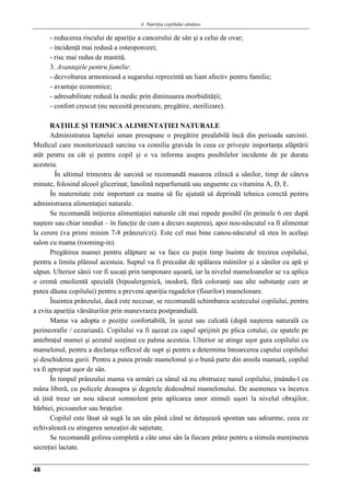 4. Nutriţia copilului sǎnǎtos
48
- reducerea riscului de apariţie a cancerului de sân şi a celui de ovar;
- incidenţă mai redusă a osteoporozei;
- risc mai redus de mastită.
3. Avantajele pentru familie:
- dezvoltarea armonioasă a sugarului reprezintă un liant afectiv pentru familie;
- avantaje economice;
- adresabilitate redusă la medic prin diminuarea morbidităţii;
- confort crescut (nu necesită procurare, pregătire, sterilizare).
RAŢIILE ŞI TEHNICA ALIMENTAŢIEI NATURALE
Administrarea laptelui uman presupune o pregătire prealabilă încă din perioada sarcinii.
Medicul care monitorizează sarcina va consilia gravida în ceea ce priveşte importanţa alăptării
atât pentru ea cât şi pentru copil şi o va informa asupra posibilelor incidente de pe durata
acesteia.
În ultimul trimestru de sarcină se recomandă masarea zilnică a sânilor, timp de câteva
minute, folosind alcool glicerinat, lanolină neparfumată sau unguente cu vitamina A, D, E.
În maternitate este important ca mama să fie ajutată să deprindă tehnica corectă pentru
administrarea alimentaţiei naturale.
Se recomandă iniţierea alimentaţiei naturale cât mai repede posibil (în primele 6 ore după
naştere sau chiar imediat – în funcţie de cum a decurs naşterea), apoi nou-născutul va fi alimentat
la cerere (va primi minim 7-8 prânzuri/zi). Este cel mai bine canou-născutul să stea în acelaşi
salon cu mama (rooming-in).
Pregătirea mamei pentru alăptare se va face cu puţin timp înainte de trezirea copilului,
pentru a limita plânsul acestuia. Suptul va fi precedat de spălarea mâinilor şi a sânilor cu apă şi
săpun. Ulterior sânii vor fi uscaţi prin tamponare uşoară, iar la nivelul mameloanelor se va aplica
o cremă emolientă specială (hipoalergenică, inodoră, fără coloranţi sau alte substanţe care ar
putea dăuna copilului) pentru a preveni apariţia ragadelor (fisurilor) mamelonare.
Înaintea prânzului, dacă este necesar, se recomandă schimbarea scutecului copilului, pentru
a evita apariţia vărsăturilor prin manevrarea postprandială.
Mama va adopta o poziţie confortabilă, în şezut sau culcată (după naşterea naturală cu
perineorafie / cezariană). Copilului va fi aşezat cu capul sprijinit pe plica cotului, cu spatele pe
antebraţul mamei şi şezutul susţinut cu palma acesteia. Ulterior se atinge uşor gura copilului cu
mamelonul, pentru a declanşa reflexul de supt şi pentru a determina întoarcerea capului copilului
şi deschiderea gurii. Pentru a putea prinde mamelonul şi o bună parte din areola mamară, copilul
va fi apropiat uşor de sân.
În timpul prânzului mama va urmări ca sânul să nu obstrueze nasul copilului, ţinându-l cu
mâna liberă, cu policele deasupra şi degetele dedesubtul mamelonului. De asemenea va încerca
să ţină treaz un nou născut somnolent prin aplicarea unor stimuli uşori la nivelul obrajilor,
bărbiei, picioarelor sau braţelor.
Copilul este lăsat să sugă la un sân până când se detaşează spontan sau adoarme, ceea ce
echivalează cu atingerea senzaţiei de saţietate.
Se recomandă golirea completă a câte unui sân la fiecare prânz pentru a stimula menţinerea
secreţiei lactate.
 