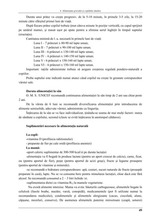 4. Alimentaţia gravidei şi copilului sănătos
49
Durata unui prânz va creşte progresiv, de la 5-10 minute, în primele 3-5 zile, la 15-20
minute câtre sfârşitul primei luni de viaţă.
După fiecare prânz copilul trebuie ţinut câteva minute în poziţie verticală, cu capul sprijinit
pe umărul mamei, şi masat uşor pe spate pentru a elimina aerul înghiţit în timpul suptului
(eructaţia).
Cantitatea minimă de l. u. necesară în primele luni de viaţă:
Luna I – 7 prânzuri x 80-90 ml lapte uman;
Luna II – 7 prânzuri x 90-100 ml lapte uman;
Luna III – 6 prânzuri x 130-140 ml lapte uman;
Luna IV – 6 prânzuri x 140-150 ml lapte uman;
Luna V - 6 prânzuri x 150-160 ml lapte uman;
Luna VI – 6 prânzuri x 150-160 ml lapte uman.
Important: raţiile administrate trebuie să asigure creşterea regulată pondero-staturală a
copiilor.
Proba suptului este indicată numai atunci când copilul nu creşte în greutate corespunzător
vârstei sale.
Durata alimentaţiei la sân
O. M. S. /UNICEF recomandă continuarea alimentaţiei la sân timp de 2 ani sau chiar peste
2 ani.
De la vârsta de 6 luni se recomandă diversificarea alimentaţiei prin introducerea de
alimente semisolide, adecvate vârstei, administrate cu linguriţa.
Înţărcarea de la sân se va face individualizat, ţinându-se seama de mai mulţi factori: starea
de sănătate a copilului, sezonul (clasic se evită înţărcarea în anotimpul călduros).
Suplimentări necesare în alimentaţia naturală
La copil:
-vitamina D (profilaxia rahitismului)
- preparate de fier pe cale orală (profilaxia anemiei)
La mamă:
-aport caloric suplimentar de 300-500 kcal/zi pe durata lactaţiei
-alimentaţia va fi bogată în produse lactate (pentru un aport crescut de calciu), carne, ficat,
ou (pentru aportul de fier), peşte (pentru aportul de acizi graşi), fructe şi legume proaspete
(pentru aportul de vitamine şi minerale).
-se recomandă o hidratare corespunzătoare: apă, ceaiuri, sucuri naturale de fructe (proaspăt
preparate în casă), lapte. Nu se va consuma bere pentru stimularea lactaţiei, chiar dacă este fără
alcool. Se recomandă consumul a 2 – 3 litri lichide /zi.
-suplimentarea dietei cu vitamina B12 la mamele vegetariene.
Nu există alimente interzise. Mama va evita: băuturile carbogazoase, alimentele bogate în
celuloză (fasole boabe, mazăre, varză, conopidă), medicamentele (pot fi utilizate numai la
recomandarea medicului), condimentele şi alimentele alergizante (cacao, ciocolată, alune,
căpşune, mezeluri, conserve). De asemenea alimentele puternic mirositoare (ceapă, usturoi)
 