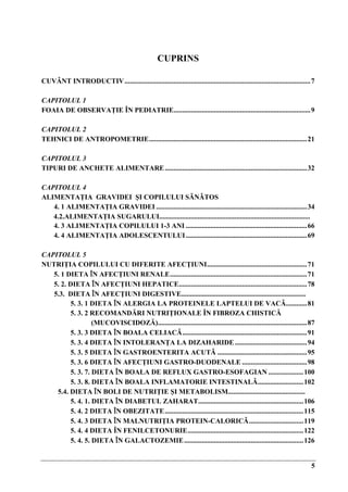 5
CUPRINS
CUVÂNT INTRODUCTIV..........................................................................................................7
CAPITOLUL 1
FOAIA DE OBSERVAŢIE ÎN PEDIATRIE..............................................................................9
CAPITOLUL 2
TEHNICI DE ANTROPOMETRIE..........................................................................................21
CAPITOLUL 3
TIPURI DE ANCHETE ALIMENTARE.................................................................................32
CAPITOLUL 4
ALIMENTAŢIA GRAVIDEI ŞI COPILULUI SǍNǍTOS
4. 1 ALIMENTAŢIA GRAVIDEI ......................................................................................34
4.2.ALIMENTAŢIA SUGARULUI......................................................................................
4. 3 ALIMENTAŢIA COPILULUI 1-3 ANI .....................................................................66
4. 4 ALIMENTAŢIA ADOLESCENTULUI.....................................................................69
CAPITOLUL 5
NUTRIŢIA COPILULUI CU DIFERITE AFECŢIUNI.........................................................71
5. 1 DIETA ÎN AFECŢIUNI RENALE..............................................................................71
5. 2. DIETA ÎN AFECŢIUNI HEPATICE.........................................................................78
5.3. DIETA ÎN AFECŢIUNI DIGESTIVE.......................................................................
5. 3. 1 DIETA ÎN ALERGIA LA PROTEINELE LAPTELUI DE VACǍ............81
5. 3. 2 RECOMANDĂRI NUTRIŢIONALE ÎN FIBROZA CHISTICĂ
(MUCOVISCIDOZĂ).....................................................................................87
5. 3. 3 DIETA ÎN BOALA CELIACǍ.......................................................................91
5. 3. 4 DIETA ÎN INTOLERANŢA LA DIZAHARIDE .........................................94
5. 3. 5 DIETA ÎN GASTROENTERITA ACUTǍ ...................................................95
5. 3. 6 DIETA ÎN AFECŢIUNI GASTRO-DUODENALE .....................................98
5. 3. 7. DIETA ÎN BOALA DE REFLUX GASTRO-ESOFAGIAN ....................100
5. 3. 8. DIETA ÎN BOALA INFLAMATORIE INTESTINALǍ..........................102
5.4. DIETA ÎN BOLI DE NUTRIŢIE ŞI METABOLISM............................................
5. 4. 1. DIETA ÎN DIABETUL ZAHARAT............................................................106
5. 4. 2 DIETA ÎN OBEZITATE...............................................................................115
5. 4. 3 DIETA ÎN MALNUTRIŢIA PROTEIN-CALORICǍ...............................119
5. 4. 4 DIETA ÎN FENILCETONURIE..................................................................122
5. 4. 5. DIETA ÎN GALACTOZEMIE....................................................................126
 