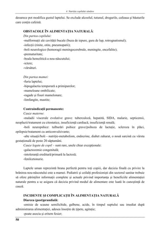 4. Nutriţia copilului sǎnǎtos
50
deoarece pot modifica gustul laptelui. Se exclude alcoolul, tutunul, drogurile, cafeaua şi băuturile
care conţin cafeină.
OBSTACOLE ÎN ALIMENTAŢIA NATURALĂ:
Din partea copilului:
-malformaţii ale cavităţii bucale (buza de iepure, gura de lup, retrognatismul);
-infecţii (rinite, otite, pneumopatii);
-boli neurologice (hemoragii meningocerebrale, meningite, encefalite);
-prematuritate;
-boala hemolitică a nou-născutului;
-ictere;
-vărsături.
Din partea mamei:
-furia laptelui;
-hipogalactia temporară a primiparelor;
-mameloane ombilicate;
-ragade şi fisuri mamelonare;
-limfangite, mastite;
Contraindicaţii permanente:
Cauze materne:
-maladii viscerale evolutive grave: tuberculoză, hepatită, SIDA, malarie, septicemii,
neoplazii/tratament cu citostatice, insuficienţă cardiacă, insuficienţă renală;
-boli neuropshice: tulburări psihice grave/psihoza de lactaţie, scleroza în plăci,
epilepsie/tratament cu anticonvulsivante;
-alte situaţii/boli - nutriţie-metabolism, endocrine, diabet zaharat, o nouă sarcină cu vârsta
gestaţională de peste 20 săptamâni.
Cauze legate de copil – sunt rare, unele chiar excepţionale:
-galactozemie congenitală;
-intoleranţă ereditară/primară la lactoză;
-fenilcetonurie.
Laptele uman reprezintă hrana perfectă pentru toţi copiii, dar decizia finală cu privire la
hrănirea nou-născutului este a mamei. Pediatrii şi ceilalţi profesionişti din sectorul sanitar trebuie
să ofere părinţilor informaţii complete şi actuale privind importanţa şi beneficiile alimentaţiei
naturale pentru a se asigura că decizia privind modul de alimentare este luată în cunoştinţă de
cauză.
INCIDENTE ŞI COMPLICAŢII ÎN ALIMENTAŢIA NATURALĂ
Diareea (post)prandială:
-emisie de scaune semilichide, galbene, acide, în timpul suptului sau imediat după
administrarea alimentaţiei, adesea însoţite de ţipete, agitaţie;
-poate asocia şi eritem fesier;
 
