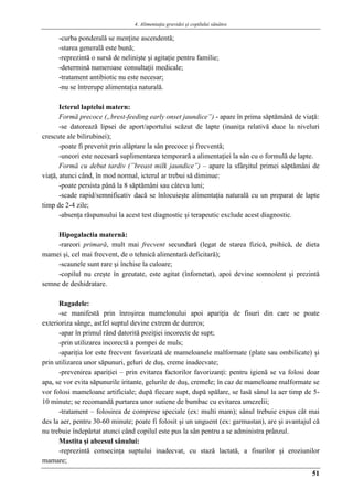 4. Alimentaţia gravidei şi copilului sănătos
51
-curba ponderală se menţine ascendentă;
-starea generală este bună;
-reprezintă o sursă de nelinişte şi agitaţie pentru familie;
-determină numeroase consultaţii medicale;
-tratament antibiotic nu este necesar;
-nu se întrerupe alimentaţia naturală.
Icterul laptelui matern:
Formă precoce („brest-feeding early onset jaundice”) - apare în prima săptămână de viaţă:
-se datorează lipsei de aport/aportului scăzut de lapte (inaniţa relativă duce la niveluri
crescute ale bilirubinei);
-poate fi prevenit prin alăptare la sân precoce şi frecventă;
-uneori este necesară suplimentarea temporară a alimentaţiei la sân cu o formulă de lapte.
Formă cu debut tardiv (”breast milk jaundice”) – apare la sfârşitul primei săptămâni de
viaţă, atunci când, în mod normal, icterul ar trebui să diminue:
-poate persista până la 8 săptămâni sau câteva luni;
-scade rapid/semnificativ dacă se înlocuieşte alimentaţia naturală cu un preparat de lapte
timp de 2-4 zile;
-absenţa răspunsului la acest test diagnostic şi terapeutic exclude acest diagnostic.
Hipogalactia maternă:
-rareori primară, mult mai frecvent secundară (legat de starea fizică, psihică, de dieta
mamei şi, cel mai frecvent, de o tehnică alimentară deficitară);
-scaunele sunt rare şi închise la culoare;
-copilul nu creşte în greutate, este agitat (înfometat), apoi devine somnolent şi prezintă
semne de deshidratare.
Ragadele:
-se manifestă prin înroşirea mamelonului apoi apariţia de fisuri din care se poate
exterioriza sânge, astfel suptul devine extrem de dureros;
-apar în primul rând datorită poziţiei incorecte de supt;
-prin utilizarea incorectă a pompei de muls;
-apariţia lor este frecvent favorizată de mameloanele malformate (plate sau ombilicate) şi
prin utilizarea unor săpunuri, geluri de duş, creme inadecvate;
-prevenirea apariţiei – prin evitarea factorilor favorizanţi: pentru igienă se va folosi doar
apa, se vor evita săpunurile iritante, gelurile de duş, cremele; în caz de mameloane malformate se
vor folosi mameloane artificiale; după fiecare supt, după spălare, se lasă sânul la aer timp de 5-
10 minute; se recomandă purtarea unor sutiene de bumbac cu evitarea umezelii;
-tratament – folosirea de comprese speciale (ex: multi mam); sânul trebuie expus cât mai
des la aer, pentru 30-60 minute; poate fi folosit şi un unguent (ex: garmastan), are şi avantajul că
nu trebuie îndepărtat atunci când copilul este pus la sân pentru a se administra prânzul.
Mastita şi abcesul sânului:
-reprezintă consecinţa suptului inadecvat, cu stază lactată, a fisurilor şi eroziunilor
mamare;
 