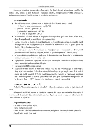 4. Nutriţia copilului sǎnǎtos
52
-tratament - oprirea temporară a alimentaţiei la sânul afectat, alimentarea copilului la
celălalt sân, repaus la pat, hidratare, evacuarea sânilor, compreseumede/calde, analgezice,
antibiotice (după culturi/antibiogramă) şi incizie în caz de abces.
RECOMANDǍRI
 Laptele uman poate fi păstrat, ulterior stoarcerii, în recipiente sterile, astfel:
- 4 - 6 ore, la temperatura camerei (sub 25ºC);
- până la 5 zile, în frigider (4ºC);
- 2 săptămâni, la congelator (-15 ºC);
- 3 – 6 luni, la congelator (-18ºC).
 Se recomandă stocarea laptelui în recipiente cu o capacitate egală unui prânz, astfel încât,
după decongelare să se poată folosi întreaga cantitate.
 Laptele congelat se încălzeşte în apă caldă, nu se foloseşte cuptorul cu microunde. După
decongelare nu se recongelează şi se consumă în maximum 1 oră; se poate păstra la
frigider 24 ore după decongelare.
 Cel mai relevant criteriu de apreciere a unei lactaţii materne corespunzătoare îl reprezintă
obţinerea unui ritm optim de creştere (minim 750g/lună în primele 4 luni de viaţă).
 În practicăaportul unei cantităţi suficiente de lapte uman poate fi apreciat prin necesitatea
utilizării unui număr de 6 - 8 scutece /zi.
 Hipogalactia maternă nu reprezintă un motiv de întrerupere a administrării laptelui uman
pentru a se trece la alimentaţia artificială.
 Nu se recomandă folosirea suzetei.
 Sugarul alimentat natural în primele 6 luni de viaţă nu are nevoie de apă în alimentaţie.
Asociaţia Americană de Pediatrie recomandă introducerea apei după vârsta de 6 luni şi
atunci cu multă prudenţă (10). În cazul temperaturilor ridicate se recomandă alăptarea
mai frecventă pentru a suplini pierderile care apar prin transpiraţie (temperatura în
încăpere va fi de 21-22°C şi se va evita îmbrăcarea excesivă a sugarului).
ALIMENTAŢIA ARTIFICIALĂ
Definiţie:Alimentaţia sugarului în primele 4 - 6 luni de viaţă cu un alt tip de lapte decât cel
uman.
Alimentaţia artificială trebuie să rămână o excepţie. Ea este o alternativă la alimentaţie şi
se recomandă în cazurile de contraindicaţii absolute legate de mamă sau de nou-născut, sau în
cazul mamelor cu agalactie.
Preparatele utilizate:
- formule de lapte pentru sugari
- lapte praf convenţional
- lapte de vacă – nu este recomandat în alimentaţia sugarului decât în cazuri excepţionale
- laptele altor specii (mai rar).
 