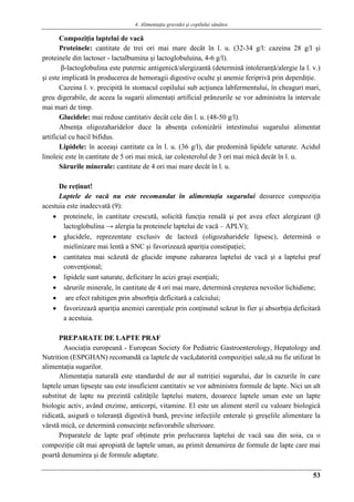 4. Alimentaţia gravidei şi copilului sănătos
53
Compoziţia laptelui de vacă
Proteinele: cantitate de trei ori mai mare decât în l. u. (32-34 g/l: cazeina 28 g/l şi
proteinele din lactoser - lactalbumina şi lactoglobuluina, 4-6 g/l).
β-lactoglobulina este puternic antigenică/alergizantă (determină intoleranţă/alergie la l. v.)
şi este implicată în producerea de hemoragii digestive oculte şi anemie feriprivă prin deperdiţie.
Cazeina l. v. precipită în stomacul copilului sub acţiunea labfermentului, în cheaguri mari,
greu digerabile, de aceea la sugarii alimentaţi artificial prânzurile se vor administra la intervale
mai mari de timp.
Glucidele: mai reduse cantitativ decât cele din l. u. (48-50 g/l).
Absenţa oligozaharidelor duce la absenţa colonizării intestinului sugarului alimentat
artificial cu bacil bifidus.
Lipidele: în aceeaşi cantitate ca în l. u. (36 g/l), dar predomină lipidele saturate. Acidul
linoleic este în cantitate de 5 ori mai mică, iar colesterolul de 3 ori mai mică decât în l. u.
Sărurile minerale: cantitate de 4 ori mai mare decât în l. u.
De reţinut!
Laptele de vacă nu este recomandat în alimentaţia sugarului deoarece compoziţia
acestuia este inadecvată (9):
 proteinele, în cantitate crescută, solicită funcţia renală şi pot avea efect alergizant (β
lactoglobulina → alergia la proteinele laptelui de vacă – APLV);
 glucidele, reprezentate exclusiv de lactoză (oligozaharidele lipsesc), determină o
mielinizare mai lentă a SNC şi favorizează apariţia constipaţiei;
 cantitatea mai scăzută de glucide impune zahararea laptelui de vacă şi a laptelui praf
convenţional;
 lipidele sunt saturate, deficitare în acizi graşi esenţiali;
 sărurile minerale, în cantitate de 4 ori mai mare, determină creşterea nevoilor lichidiene;
 are efect rahitigen prin absorbţia deficitară a calciului;
 favorizează apariţia anemiei carenţiale prin conţinutul scăzut în fier şi absorbţia deficitară
a acestuia.
PREPARATE DE LAPTE PRAF
Asociaţia europeană - European Society for Pediatric Gastroenterology, Hepatology and
Nutrition (ESPGHAN) recomandă ca laptele de vacă,datorită compoziţiei sale,să nu fie utilizat în
alimentaţia sugarilor.
Alimentaţia naturală este standardul de aur al nutriţiei sugarului, dar în cazurile în care
laptele uman lipseşte sau este insuficient cantitativ se vor administra formule de lapte. Nici un alt
substitut de lapte nu prezintă calităţile laptelui matern, deoarece laptele uman este un lapte
biologic activ, având enzime, anticorpi, vitamine. El este un aliment steril cu valoare biologică
ridicată, asigură o toleranţă digestivă bună, previne infecţiile enterale şi greşelile alimentare la
vârstă mică, ce determină consecinţe nefavorabile ulterioare.
Preparatele de lapte praf obţinute prin prelucrarea laptelui de vacă sau din soia, cu o
compoziţie cât mai apropiată de laptele uman, au primit denumirea de formule de lapte care mai
poartă denumirea şi de formule adaptate.
 