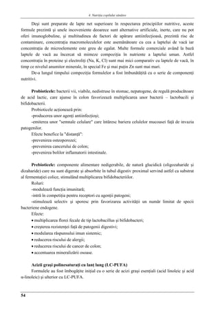 4. Nutriţia copilului sǎnǎtos
54
Deşi sunt preparate de lapte net superioare în respectarea principiilor nutritive, aceste
formule prezintă şi unele incoveniente deoarece sunt alternative artificiale, inerte, care nu pot
oferi imunoglobuline, şi multitudinea de factori de apărare antiinfecţioasă, prezintă risc de
contaminare, concentraţia macromoleculelor este asemănătoare cu cea a laptelui de vacă iar
concentraţia de microelemente este greu de egalat. Multe formule comerciale având la bază
laptele de vacă au încercat să mimeze compoziţia în nutriente a laptelui uman. Astfel
concentraţia în proteine şi electroliţi (Na, K, Cl) sunt mai mici comparativ cu laptele de vacă, în
timp ce nivelul anumitor minerale, în special Fe şi mai puţin Zn sunt mai mari.
De-a lungul timpului compoziţia formulelor a fost îmbunătăţită cu o serie de componenţi
nutritivi.
Probioticele: bacterii vii, viabile, nedistruse în stomac, nepatogene, de regulă producătoare
de acid lactic, care ajunse în colon favorizează multiplicarea unor bacterii – lactobacili şi
bifidobacterii.
Probioticele acţionează prin:
-producerea unor agenţi antiinfecţioşi;
-emiterea unor "semnale celulare" care întăresc bariera celulelor mucoasei faţă de invazia
patogenilor.
Efecte benefice la "distanţă":
-prevenirea osteoporozei;
-prevenirea cancerului de colon;
-prevenirea bolilor inflamatorii intestinale.
Prebioticele: componente alimentare nedigerabile, de natură glucidică (oligozaharide şi
dizaharide) care nu sunt digerate şi absorbite în tubul digestiv proximal servind astfel ca substrat
al fermentaţiei colice, stimulând multiplicarea bifidobacteriilor.
Roluri:
-modulează funcţia imunitară;
-intră în competiţia pentru receptori cu agenţii patogeni;
-stimulează selectiv şi sporesc prin favorizarea activităţii un număr limitat de specii
bacteriene endogene.
Efecte:
 multiplicarea florei fecale de tip lactobacillus şi bifidobacteri;
 creşterea rezistenţei faţă de patogenii digestivi;
 modularea răspunsului imun sistemic;
 reducerea riscului de alergii;
 reducerea riscului de cancer de colon;
 accentuarea mineralizării osoase.
Acizii graşi polinesaturaţi cu lanţ lung (LC-PUFA)
Formulele au fost îmbogăţite iniţial cu o serie de acizi graşi esenţiali (acid linoleic şi acid
α-linoleic) şi ulterior cu LC-PUFA.
 