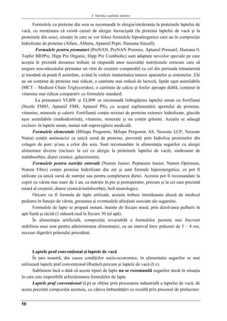 4. Nutriţia copilului sǎnǎtos
58
Formulele cu proteine din soia se recomandă în alergia/intoleranţa la proteinele laptelui de
vacă, cu menţiunea că există cazuri de alergie încrucişată (la proteina laptelui de vacă şi la
proteinele din soia), situaţie în care se vor folosi formulele hipoalergenice care au în compoziţie
hidrolizate de proteine (Alfare, Althera, Aptamil Pepti, Humana Sineall).
Formulele pentru prematuri (PreNAN, PreNAN Preemie, Aptamil Prematil, Humana 0,
Topfer BIOPre, Hipp Pre Organic, Hipp Pre Combiotic) sunt adaptate nevoilor speciale pe care
aceştia le prezintă deoarece trebuie să răspundă unor necesităţi nutriţionale crescute care să
asigure nou-născutului prematur un ritm de creştere comparabil cu cel din perioada intrauterină
şi totodată să poată fi asimilate, având în vedere imaturitatea tuturor aparatelor şi sistemelor. Ele
au un conţinut de proteine mai ridicat, o cantitate mai redusă de lactoză, lipide uşor asimilabile
(MCT – Medium Chain Triglycerides), o cantitate de calciu şi fosfor aproape dublă, conţinut în
vitamine mai ridicat comparativ cu formulele standard.
La prematurii VLBW şi ELBW se recomandă îmbogăţirea laptelui uman cu fortifianţi
(Nestle FM85, Aptamil FMS, Aptamil PS), cu scopul suplimentării aportului de proteine,
vitamine, minerale şi calorii. Fortifianţii conţin mixturi de proteine extensiv hidrolizate, glucide
uşor asimilabile (maltodextrină), vitamine, minerale şi nu conţin grăsimi. Aceştia se adaugă
exclusiv în laptele uman, numai sub supraveghere medicală.
Formulele elementale (Milupa Pregomin, Milupa Pregomin AS, Neocate LCP, Neocate
Nutra) conţin aminoacizi ca unică sursă de proteine, proveniţi prin hidroliza proteinelor din
colagen de porc şi/sau a celor din soia. Sunt recomandate în alimentaţia sugarilor cu alergii
alimentare diverse (inclusiv la cei cu alergie la proteinele laptelui de vacă), sindroame de
malabsorbţie, diarei cronice, galactozemie.
Formulele pentru nutriţie enterală (Nutren Junior, Peptamen Junior, Nutren Optimum,
Nutren Fibre) conţin proteine hidrolizate din zer şi sunt formule hiperenergetice, ce pot fi
utilizate ca unică sursă de nutriţie sau pentru completarea dietei. Acestea pot fi recomandate la
copiii cu vârsta mai mare de 1 an, ca nutriţie în pre şi postoperator, precum şi la cei care prezintă
retard al creşterii, diaree cronică/malabsorbţie, boli neurologice.
Oricare va fi formula de lapte utilizată, aceasta trebuie întotdeauna aleasă de medicul
pediatru în funcţie de vârsta, greutatea şi eventualele afecţiuni asociate ale sugarului.
Formulele de lapte se prepară instant, înainte de fiecare masă, prin dizolvarea pulberii în
apă fiartă şi răcită (1 măsură rasă la fiecare 30 ml apă).
În alimentaţia artificială, compoziţia invariabilă a formulelor permite mai frecvent
stabilirea unui orar pentru administrarea alimentaţiei, cu un interval între prânzuri de 3 – 4 ore,
necesar digerării prânzului precedent.
Laptele praf convenţional şi laptele de vacă
În ţara noastră, din cauza condiţiilor socio-economice, în alimentaţia sugarilor se mai
utilizează laptele praf convenţional (Rarăul) precum şi laptele de vacă (Lv).
Subliniem încă o dată că aceste tipuri de lapte nu se recomandă sugarilor decât în situaţia
în care este imposibilă achiziţionarea formulelor de lapte.
Laptele praf convenţional (Lp) se obţine prin procesarea industrială a laptelui de vacă, de
aceea prezintă compoziţia acestuia, cu câteva îmbunătăţiri ce rezultă prin procesul de prelucrare:
 