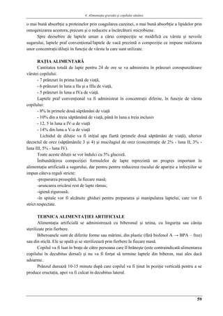 4. Alimentaţia gravidei şi copilului sănătos
59
o mai bună absorbţie a proteinelor prin coagularea cazeinei, o mai bună absorbţie a lipidelor prin
omogenizarea acestora, precum şi o reducere a încărcăturii microbiene.
Spre deosebire de laptele uman a cărui compoziţie se modifică cu vârsta şi nevoile
sugarului, laptele praf convenţional/laptele de vacă prezintă o compoziţie ce impune realizarea
unor concentraţii/diluţii în funcţie de vârsta la care sunt utilizate.
RAŢIA ALIMENTARĂ
Cantitatea totală de lapte pentru 24 de ore se va administra în prânzuri corespunzătoare
vârstei copilului:
- 7 prânzuri în prima lună de viaţă,
- 6 prânzuri în luna a IIa şi a IIIa de viaţă,
- 5 prânzuri în luna a IVa de viaţă.
Laptele praf convenţional va fi administrat în concentraţii diferite, în funcţie de vârsta
copilului:
- 8% în primele două săptămâni de viaţă
- 10% din a treia săptămână de viaţă, până în luna a treia inclusiv
- 12, 5 în luna a IV-a de viaţă
- 14% din luna a V-a de viaţă
Lichidul de diluţie va fi iniţial apa fiartă (primele două săptămâni de viaţă), ulterior
decoctul de orez (săptămânile 3 şi 4) şi mucilagiul de orez (concentraţie de 2% - luna II, 3% -
luna III, 5% - luna IV).
Toate aceste diluţii se vor îndulci cu 5% glucoză.
Îmbunătăţirea compoziţiei formulelor de lapte reprezintă un progres important în
alimentaţia artificială a sugarului, dar pentru pentru reducerea riscului de apariţie a infecţiilor se
impun câteva reguli stricte:
-prepararea proaspătă, la fiecare masă;
-aruncarea oricărui rest de lapte rămas;
-igienă riguroasă;
-în spitale vor fi alcătuite ghiduri pentru prepararea şi manipularea laptelui, care vor fi
strict respectate.
TEHNICA ALIMENTAŢIEI ARTIFICIALE
Alimentaţia artificială se administrează cu biberonul şi tetina, cu linguriţa sau căniţa
sterilizate prin fierbere.
Biberoanele sunt de diferite forme sau mărimi, din plastic (fără bisfenol A → BPA – free)
sau din sticlă. Ele se spală şi se sterilizează prin fierbere la fiecare masă.
Copilul va fi luat în braţe de către persoana care îl hrăneşte (este contraindicată alimentarea
copilului în decubitus dorsal) şi nu va fi forţat să termine laptele din biberon, mai ales dacă
adoarme.
Prânzul durează 10-15 minute după care copilul va fi ţinut în poziţie verticală pentru a se
produce eructaţia, apoi va fi culcat în decubitus lateral.
 