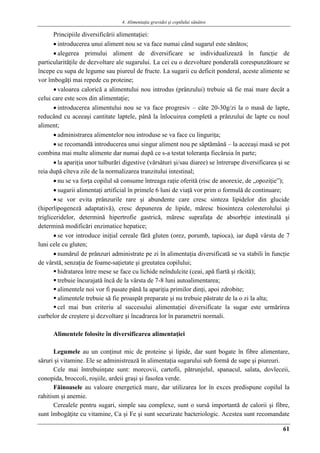 4. Alimentaţia gravidei şi copilului sănătos
61
Principiile diversificării alimentaţiei:
 introducerea unui aliment nou se va face numai când sugarul este sănătos;
 alegerea primului aliment de diversificare se individualizează în funcţie de
particularităţile de dezvoltare ale sugarului. La cei cu o dezvoltare ponderală corespunzătoare se
începe cu supa de legume sau piureul de fructe. La sugarii cu deficit ponderal, aceste alimente se
vor îmbogăţi mai repede cu proteine;
 valoarea calorică a alimentului nou introdus (prânzului) trebuie să fie mai mare decât a
celui care este scos din alimentaţie;
 introducerea alimentului nou se va face progresiv – câte 20-30g/zi la o masă de lapte,
reducând cu aceeaşi cantitate laptele, până la înlocuirea completă a prânzului de lapte cu noul
aliment;
 administrarea alimentelor nou introduse se va face cu linguriţa;
 se recomandă introducerea unui singur aliment nou pe săptămână – la aceeaşi masă se pot
combina mai multe alimente dar numai după ce s-a testat toleranţa fiecăruia în parte;
 la apariţia unor tulburări digestive (vărsături şi/sau diaree) se întrerupe diversificarea şi se
reia după cîteva zile de la normalizarea tranzitului intestinal;
 nu se va forţa copilul să consume întreaga raţie oferită (risc de anorexie, de „opoziţie”);
 sugarii alimentaţi artificial în primele 6 luni de viaţă vor prim o formulă de continuare;
 se vor evita prânzurile rare şi abundente care cresc sinteza lipidelor din glucide
(hiperlipogeneză adaptativă), cresc depunerea de lipide, măresc biosinteza colesterolului şi
trigliceridelor, determină hipertrofie gastrică, măresc suprafaţa de absorbţie intestinală şi
determină modificări enzimatice hepatice;
 se vor introduce iniţial cereale fără gluten (orez, porumb, tapioca), iar după vârsta de 7
luni cele cu gluten;
 numărul de prânzuri administrate pe zi în alimentaţia diversificată se va stabili în funcţie
de vârstă, senzaţia de foame-saţietate şi greutatea copilului;
 hidratarea între mese se face cu lichide neîndulcite (ceai, apă fiartă şi răcită);
 trebuie încurajată încă de la vârsta de 7-8 luni autoalimentarea;
 alimentele noi vor fi pasate până la apariţia primilor dinţi, apoi zdrobite;
 alimentele trebuie să fie proaspăt preparate şi nu trebuie păstrate de la o zi la alta;
 cel mai bun criteriu al succesului alimentaţiei diversificate la sugar este urmărirea
curbelor de creştere şi dezvoltare şi încadrarea lor în parametrii normali.
Alimentele folosite în diversificarea alimentaţiei
Legumele au un conţinut mic de proteine şi lipide, dar sunt bogate în fibre alimentare,
săruri şi vitamine. Ele se administrează în alimentaţia sugarului sub formă de supe şi piureuri.
Cele mai întrebuinţate sunt: morcovii, cartofii, pătrunjelul, spanacul, salata, dovleceii,
conopida, broccoli, roşiile, ardeii graşi şi fasolea verde.
Făinoasele au valoare energetică mare, dar utilizarea lor în exces predispune copilul la
rahitism şi anemie.
Cerealele pentru sugari, simple sau complexe, sunt o sursă importantă de calorii şi fibre,
sunt îmbogăţite cu vitamine, Ca şi Fe şi sunt securizate bacteriologic. Acestea sunt recomandate
 