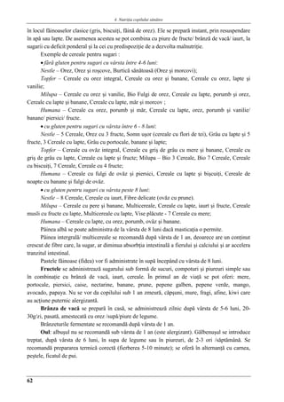 4. Nutriţia copilului sǎnǎtos
62
în locul făinoaselor clasice (gris, biscuiţi, făină de orez). Ele se prepară instant, prin resuspendare
în apă sau lapte. De asemenea acestea se pot combina cu piure de fructe/ brânză de vacă/ iaurt, la
sugarii cu deficit ponderal şi la cei cu predispoziţie de a dezvolta malnutriţie.
Exemple de cereale pentru sugari :
 fără gluten pentru sugari cu vârsta între 4-6 luni:
Nestle – Orez, Orez şi roşcove, Burtică sănătoasă (Orez şi morcovi);
Topfer – Cereale cu orez integral, Cereale cu orez şi banane, Cereale cu orez, lapte şi
vanilie;
Milupa – Cereale cu orez şi vanilie, Bio Fulgi de orez, Cereale cu lapte, porumb şi orez,
Cereale cu lapte şi banane, Cereale cu lapte, măr şi morcov ;
Humana – Cereale cu orez, porumb şi măr, Cereale cu lapte, orez, porumb şi vanilie/
banane/ piersici/ fructe.
 cu gluten pentru sugari cu vârsta între 6 - 8 luni:
Nestle – 5 Cereale, Orez cu 3 fructe, Somn uşor (cereale cu flori de tei), Grâu cu lapte şi 5
fructe, 3 Cereale cu lapte, Grâu cu portocale, banane şi lapte;
Topfer – Cereale cu ovăz integral, Cereale cu griş de grâu cu mere şi banane, Cereale cu
griş de grâu cu lapte, Cereale cu lapte şi fructe; Milupa – Bio 3 Cereale, Bio 7 Cereale, Cereale
cu biscuiţi, 7 Cereale, Cereale cu 4 fructe;
Humana – Cereale cu fulgi de ovăz şi piersici, Cereale cu lapte şi bişcuiţi, Cereale de
noapte cu banane şi fulgi de ovăz.
 cu gluten pentru sugari cu vârsta peste 8 luni:
Nestle – 8 Cereale, Cereale cu iaurt, Fibre delicate (ovăz cu prune).
Milupa – Cereale cu pere şi banane, Multicereale, Cereale cu lapte, iaurt şi fructe, Cereale
musli cu fructe cu lapte, Multicereale cu lapte, Vise plăcute - 7 Cereale cu mere;
Humana – Cereale cu lapte, cu orez, porumb, ovâz şi banane.
Pâinea albă se poate administra de la vârsta de 8 luni dacă masticaţia o permite.
Pâinea intergrală/ multicereale se recomandă după vârsta de 1 an, deoarece are un conţinut
crescut de fibre care, la sugar, ar diminua absorbţia intestinală a fierului şi calciului şi ar accelera
tranzitul intestinal.
Pastele făinoase (fidea) vor fi administrate în supă începând cu vârsta de 8 luni.
Fructele se administrează sugarului sub formă de sucuri, compoturi şi piureuri simple sau
în combinaţie cu brânză de vacă, iaurt, cereale. În primul an de viaţă se pot oferi: mere,
portocale, piersici, caise, nectarine, banane, prune, pepene galben, pepene verde, mango,
avocado, papaya. Nu se vor da copilului sub 1 an zmeură, căpşuni, mure, fragi, afine, kiwi care
au acţiune puternic alergizantă.
Brânza de vacă se prepară în casă, se administrează zilnic după vârsta de 5-6 luni, 20-
30g/zi, pasată, amestecată cu orez /supă/piure de legume.
Brânzeturile fermentate se recomandă după vârsta de 1 an.
Oul: albuşul nu se recomandă sub vârsta de 1 an (este alergizant). Gălbenuşul se introduce
treptat, după vârsta de 6 luni, în supa de legume sau în piureuri, de 2-3 ori /săptămână. Se
recomandă prepararea termică corectă (fierberea 5-10 minute); se oferă în alternanţă cu carnea,
peştele, ficatul de pui.
 
