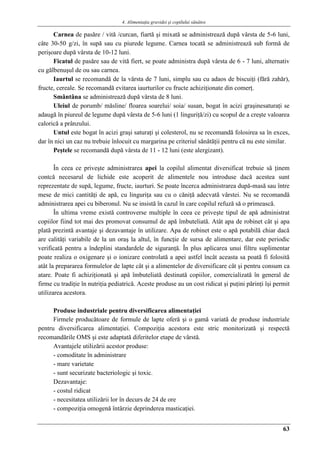 4. Alimentaţia gravidei şi copilului sănătos
63
Carnea de pasăre / vită /curcan, fiartă şi mixată se administrează după vârsta de 5-6 luni,
câte 30-50 g/zi, în supă sau cu piurede legume. Carnea tocată se administrează sub formă de
perişoare după vârsta de 10-12 luni.
Ficatul de pasăre sau de vită fiert, se poate administra după vârsta de 6 - 7 luni, alternativ
cu gălbenuşul de ou sau carnea.
Iaurtul se recomandă de la vârsta de 7 luni, simplu sau cu adaos de biscuiţi (fără zahăr),
fructe, cereale. Se recomandă evitarea iaurturilor cu fructe achiziţionate din comerţ.
Smântâna se administrează după vârsta de 8 luni.
Uleiul de porumb/ măsline/ floarea soarelui/ soia/ susan, bogat în acizi graşinesaturaţi se
adaugă în piureul de legume după vârsta de 5-6 luni (1 linguriţă/zi) cu scopul de a creşte valoarea
calorică a prânzului.
Untul este bogat în acizi graşi saturaţi şi colesterol, nu se recomandă folosirea sa în exces,
dar în nici un caz nu trebuie înlocuit cu margarina pe criteriul sănătăţii pentru că nu este similar.
Peştele se recomandă după vârsta de 11 - 12 luni (este alergizant).
În ceea ce priveşte administrarea apei la copilul alimentat diversificat trebuie să ţinem
contcă necesarul de lichide este acoperit de alimentele nou introduse dacă acestea sunt
reprezentate de supă, legume, fructe, iaurturi. Se poate încerca administrarea după-masă sau între
mese de mici cantităţi de apă, cu linguriţa sau cu o căniţă adecvată vârstei. Nu se recomandă
administrarea apei cu biberonul. Nu se insistă în cazul în care copilul refuză să o primească.
În ultima vreme există controverse multiple în ceea ce priveşte tipul de apă administrat
copiilor fiind tot mai des promovat consumul de apă îmbuteliată. Atât apa de robinet cât şi apa
plată prezintă avantaje şi dezavantaje în utilizare. Apa de robinet este o apă potabilă chiar dacă
are calităţi variabile de la un oraş la altul, în funcţie de sursa de alimentare, dar este periodic
verificată pentru a îndeplini standardele de siguranţă. În plus aplicarea unui filtru suplimentar
poate realiza o oxigenare şi o ionizare controlată a apei astfel încât aceasta sa poată fi folosită
atât la prepararea formulelor de lapte cât şi a alimentelor de diversificare cât şi pentru consum ca
atare. Poate fi achiziţionată şi apă îmbuteliată destinată copiilor, comercializată în general de
firme cu tradiţie în nutriţia pediatrică. Aceste produse au un cost ridicat şi puţini părinţi îşi permit
utilizarea acestora.
Produse industriale pentru diversificarea alimentaţiei
Firmele producătoare de formule de lapte oferă şi o gamă variată de produse industriale
pentru diversificarea alimentaţiei. Compoziţia acestora este stric monitorizată şi respectă
recomandările OMS şi este adaptată diferitelor etape de vârstă.
Avantajele utilizării acestor produse:
- comoditate în administrare
- mare varietate
- sunt securizate bacteriologic şi toxic.
Dezavantaje:
- costul ridicat
- necesitatea utilizării lor în decurs de 24 de ore
- compoziţia omogenă întârzie deprinderea masticaţiei.
 