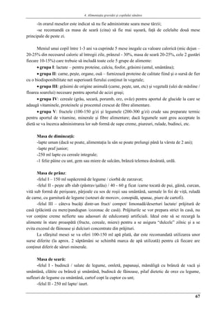 4. Alimentaţia gravidei şi copilului sănătos
67
-în orarul meselor este indicat să nu fie administrate seara mese târzii;
-se recomandă ca masa de seară (cina) să fie mai uşoară, faţă de celelalte două mese
principale de peste zi.
Meniul unui copil între 1-3 ani va cuprinde 5 mese inegale ca valoare calorică (mic dejun –
20-25% din necesarul caloric al întregii zile, prânzul - 30%, masa de seară 20-25%, cele 2 gustări
fiecare 10-15%) care trebuie să includă toate cele 5 grupe de alimente:
 grupa I: lactate – pentru proteine, calciu, fosfor, grăsimi (untul, smântâna);
 grupa II: carne, peşte, organe, ouă – furnizează proteine de calitate fiind şi o sursă de fier
cu o biodisponibilitate net superioară fierului conţinut în vegetale;
 grupa III: grăsimi de origine animală (carne, peşte, unt, etc) şi vegetală (ulei de măsline /
floarea soarelui) necesare pentru aportul de acizi graşi;
 grupa IV: cereale (grâu, secară, porumb, orz, ovăz) pentru aportul de glucide la care se
adaugă vitaminele, proteinele şi procentul crescut de fibre alimentare.
 grupa V: fructele (100-150 g/zi şi legumele (200-300 g/zi) crude sau preparate termic
pentru aportul de vitamine, minerale şi fibre alimentare; dacă legumele sunt greu acceptate în
dietă se va încerca administrarea lor sub formă de supe creme, piureuri, rulade, budinci, etc.
Masa de dimineaţă:
-lapte uman (dacă se poate, alimentaţia la sân se poate prelungi până la vârsta de 2 ani);
-lapte praf junior;
-250 ml lapte cu cereale integrale;
-1 felie pâine cu unt, gem sau miere de salcâm, brânză telemea desărată, urdă.
Masa de prânz:
-felul I – 150 ml supăcremă de legume / ciorbă de zarzavat;
-felul II - peşte alb slab (păstrav/şalău) / 40 - 60 g ficat /carne tocată de pui, găină, curcan,
vită sub formă de perişoare, pârjoale cu sos de roşii sau smântână, sarmale în foi de viţă, ruladă
de carne, cu garnitură de legume (soteuri de morcov, conopidă, spanac, piure de cartofi).
-felul III – câteva bucăţi dintr-un fruct/ compot/ limonadă/deserturi lactate/ prăjitură de
casă (plăcintă cu mere/pandişpan /cozonac de casă). Prăjiturile se vor prepara strict în casă, nu
vor conţine creme nefierte sau adaosuri de edulcoranţi artificiali. Ideal este să se recurgă la
alimente în stare proaspătă (fructe, cereale, miere) pentru a se asigura “dulcele” zilnic şi a se
evita excesul de făinoase şi dulciuri concentrate din prăjituri.
La sfârşitul mesei se va oferi 100-150 ml apă plată, dar este recomandată utilizarea unor
surse diferite (la aprox. 2 săptămâni se schimbă marca de apă utilizată) pentru că fiecare are
conţinut diferit de săruri minerale.
Masa de seară:
-felul I - budincă / salate de legume, omletă, papanaşi, mămăligă cu brânză de vacă şi
smântână, clătite cu brânză şi smântână, budincă de făinoase, pilaf dietetic de orez cu legume,
sufleuri de legume cu smântână, cartof copt la cuptor cu unt;
-felul II - 250 ml lapte/ iaurt.
 