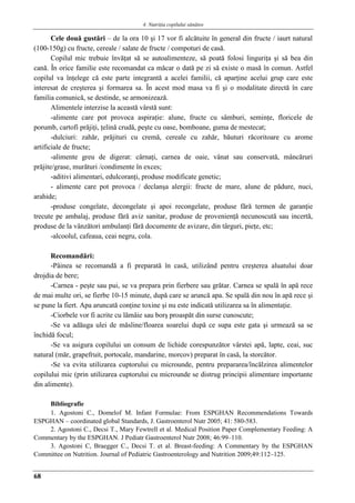 4. Nutriţia copilului sǎnǎtos
68
Cele două gustări – de la ora 10 şi 17 vor fi alcătuite în general din fructe / iaurt natural
(100-150g) cu fructe, cereale / salate de fructe / compoturi de casă.
Copilul mic trebuie învăţat să se autoalimenteze, să poată folosi linguriţa şi să bea din
cană. În orice familie este recomandat ca măcar o dată pe zi să existe o masă în comun. Astfel
copilul va înţelege că este parte integrantă a acelei familii, că aparţine acelui grup care este
interesat de creşterea şi formarea sa. În acest mod masa va fi şi o modalitate directă în care
familia comunică, se destinde, se armonizează.
Alimentele interzise la această vârstă sunt:
-alimente care pot provoca aspiraţie: alune, fructe cu sâmburi, seminţe, floricele de
porumb, cartofi prăjiţi, ţelină crudă, peşte cu oase, bomboane, guma de mestecat;
-dulciuri: zahăr, prăjituri cu cremă, cereale cu zahăr, băuturi răcoritoare cu arome
artificiale de fructe;
-alimente greu de digerat: cârnaţi, carnea de oaie, vânat sau conservată, mâncăruri
prăjite/grase, murături /condimente în exces;
-aditivi alimentari, edulcoranţi, produse modificate genetic;
- alimente care pot provoca / declanşa alergii: fructe de mare, alune de pădure, nuci,
arahide;
-produse congelate, decongelate şi apoi recongelate, produse fără termen de garanţie
trecute pe ambalaj, produse fără aviz sanitar, produse de provenienţă necunoscută sau incertă,
produse de la vânzători ambulanţi fără documente de avizare, din târguri, pieţe, etc;
-alcoolul, cafeaua, ceai negru, cola.
Recomandări:
-Pâinea se recomandă a fi preparată în casă, utilizând pentru creşterea aluatului doar
drojdia de bere;
-Carnea - peşte sau pui, se va prepara prin fierbere sau grătar. Carnea se spală în apă rece
de mai multe ori, se fierbe 10-15 minute, după care se aruncă apa. Se spală din nou în apă rece şi
se pune la fiert. Apa aruncată conţine toxine şi nu este indicată utilizarea sa în alimentaţie.
-Ciorbele vor fi acrite cu lămâie sau borş proaspăt din surse cunoscute;
-Se va adăuga ulei de măsline/floarea soarelui după ce supa este gata şi urmează sa se
închidă focul;
-Se va asigura copilului un consum de lichide corespunzător vârstei apă, lapte, ceai, suc
natural (măr, grapefruit, portocale, mandarine, morcov) preparat în casă, la storcător.
-Se va evita utilizarea cuptorului cu microunde, pentru prepararea/încălzirea alimentelor
copilului mic (prin utilizarea cuptorului cu microunde se distrug principii alimentare importante
din alimente).
Bibliografie
1. Agostoni C., Domelof M. Infant Formulae: From ESPGHAN Recommendations Towards
ESPGHAN – coordinated global Standards, J. Gastroenterol Nutr 2005; 41: 580-583.
2. Agostoni C., Decsi T., Mary Fewtrell et al. Medical Position Paper Complementary Feeding: A
Commentary by the ESPGHAN. J Pediatr Gastroenterol Nutr 2008; 46:99–110.
3. Agostoni C, Braegger C., Decsi T. et al. Breast-feeding: A Commentary by the ESPGHAN
Committee on Nutrition. Journal of Pediatric Gastroenterology and Nutrition 2009;49:112–125.
 