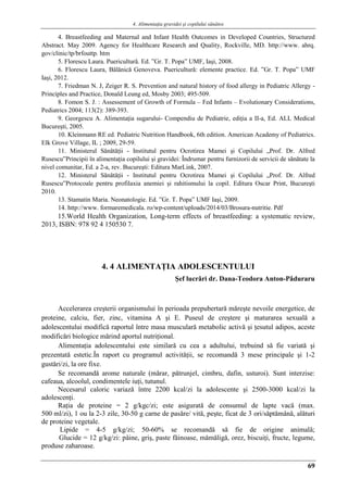 4. Alimentaţia gravidei şi copilului sănătos
69
4. Breastfeeding and Maternal and Infant Health Outcomes in Developed Countries, Structured
Abstract. May 2009. Agency for Healthcare Research and Quality, Rockville, MD. http://www. ahrq.
gov/clinic/tp/brfouttp. htm
5. Florescu Laura. Puericultură. Ed. ”Gr. T. Popa” UMF, Iaşi, 2008.
6. Florescu Laura, Bălănică Genoveva. Puericultură: elemente practice. Ed. ”Gr. T. Popa” UMF
Iaşi, 2012.
7. Friedman N. J, Zeiger R. S. Prevention and natural history of food allergy in Pediatric Allergy -
Principles and Practice, Donald Leung ed, Mosby 2003; 495-509.
8. Fomon S. J. : Assessement of Growth of Formula – Fed Infants – Evolutionary Considerations,
Pediatrics 2004; 113(2): 389-393.
9. Georgescu A. Alimentaţia sugarului- Compendiu de Pediatrie, ediţia a II-a, Ed. ALL Medical
Bucureşti, 2005.
10. Kleinmann RE ed. Pediatric Nutrition Handbook, 6th edition. American Academy of Pediatrics.
Elk Grove Village, IL ; 2009, 29-59.
11. Ministerul Sănătăţii - Institutul pentru Ocrotirea Mamei şi Copilului „Prof. Dr. Alfred
Rusescu”Principii în alimentaţia copilului şi gravidei: Îndrumar pentru furnizorii de servicii de sănătate la
nivel comunitar, Ed. a 2-a, rev. Bucureşti: Editura MarLink, 2007.
12. Ministerul Sănătăţii - Institutul pentru Ocrotirea Mamei şi Copilului „Prof. Dr. Alfred
Rusescu”Protocoale pentru profilaxia anemiei şi rahitismului la copil. Editura Oscar Print, Bucureşti
2010.
13. Stamatin Maria. Neonatologie. Ed. ”Gr. T. Popa” UMF Iaşi, 2009.
14. http://www. formaremedicala. ro/wp-content/uploads/2014/03/Brosura-nutritie. Pdf
15.World Health Organization, Long-term effects of breastfeeding: a systematic review,
2013, ISBN: 978 92 4 150530 7.
4. 4 ALIMENTAŢIA ADOLESCENTULUI
Şef lucrǎri dr. Dana-Teodora Anton-Pǎduraru
Accelerarea creşterii organismului în perioada prepubertarǎ mǎreşte nevoile energetice, de
proteine, calciu, fier, zinc, vitamina A şi E. Puseul de creştere şi maturarea sexualǎ a
adolescentului modificǎ raportul între masa muscularǎ metabolic activǎ şi ţesutul adipos, aceste
modificǎri biologice mǎrind aportul nutriţional.
Alimentaţia adolescentului este similarǎ cu cea a adultului, trebuind sǎ fie variatǎ şi
prezentatǎ estetic.În raport cu programul activitǎţii, se recomandǎ 3 mese principale şi 1-2
gustǎri/zi, la ore fixe.
Se recomandǎ arome naturale (mǎrar, pǎtrunjel, cimbru, dafin, usturoi). Sunt interzise:
cafeaua, alcoolul, condimentele iuţi, tutunul.
Necesarul caloric variazǎ între 2200 kcal/zi la adolescente şi 2500-3000 kcal/zi la
adolescenţi.
Raţia de proteine = 2 g/kgc/zi; este asiguratǎ de consumul de lapte vacǎ (max.
500 ml/zi), 1 ou la 2-3 zile, 30-50 g carne de pasǎre/ vitǎ, peşte, ficat de 3 ori/sǎptǎmânǎ, alǎturi
de proteine vegetale.
Lipide = 4-5 g/kg/zi; 50-60% se recomandǎ sǎ fie de origine animalǎ;
Glucide = 12 g/kg/zi: pâine, griş, paste fǎinoase, mǎmǎligǎ, orez, biscuiţi, fructe, legume,
produse zaharoase.
 
