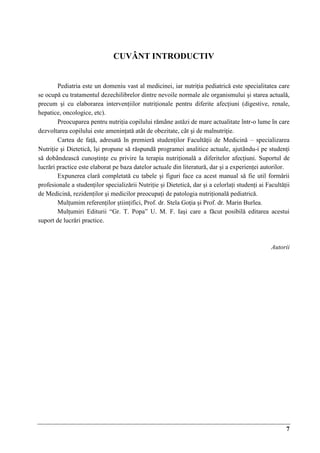7
CUVÂNT INTRODUCTIV
Pediatria este un domeniu vast al medicinei, iar nutriţia pediatricǎ este specialitatea care
se ocupǎ cu tratamentul dezechilibrelor dintre nevoile normale ale organismului şi starea actualǎ,
precum şi cu elaborarea intervenţiilor nutriţionale pentru diferite afecţiuni (digestive, renale,
hepatice, oncologice, etc).
Preocuparea pentru nutriţia copilului rǎmâne astǎzi de mare actualitate într-o lume în care
dezvoltarea copilului este ameninţatǎ atât de obezitate, cât şi de malnutriţie.
Cartea de faţǎ, adresatǎ în premierǎ studenţilor Facultǎţii de Medicinǎ – specializarea
Nutriţie şi Dieteticǎ, îşi propune sǎ rǎspundǎ programei analitice actuale, ajutându-i pe studenţi
sǎ dobândeascǎ cunoştinţe cu privire la terapia nutriţionalǎ a diferitelor afecţiuni. Suportul de
lucrǎri practice este elaborat pe baza datelor actuale din literaturǎ, dar şi a experienţei autorilor.
Expunerea clarǎ completatǎ cu tabele şi figuri face ca acest manual sǎ fie util formǎrii
profesionale a studenţilor specializǎrii Nutriţie şi Dieteticǎ, dar şi a celorlaţi studenţi ai Facultǎţii
de Medicinǎ, rezidenţilor şi medicilor preocupaţi de patologia nutriţionalǎ pediatricǎ.
Mulţumim referenţilor ştiinţifici, Prof. dr. Stela Goţia şi Prof. dr. Marin Burlea.
Mulţumiri Editurii “Gr. T. Popa” U. M. F. Iaşi care a fǎcut posibilǎ editarea acestui
suport de lucrǎri practice.
Autorii
 