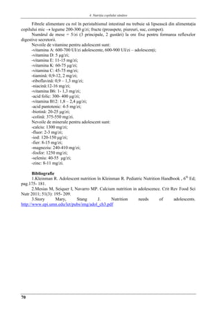 4. Nutriţia copilului sǎnǎtos
70
Fibrele alimentare cu rol în peristaltismul intestinal nu trebuie sǎ lipseascǎ din alimentaţia
copilului mic  legume 200-300 g/zi; fructe (proaspete, piureuri, suc, compot).
Numǎrul de mese = 5/zi (3 principale, 2 gustǎri) la ore fixe pentru formarea reflexelor
digestive secretorii.
Nevoile de vitamine pentru adolescent sunt:
-vitamina A: 600-700 UI/zi adolescente, 600-900 UI/zi – adolescenţi;
-vitamina D: 5 μg/zi;
-vitamina E: 11-15 mg/zi;
-vitamina K: 60-75 μg/zi;
-vitamina C: 45-75 mg/zi;
-tiaminǎ: 0,9-12, 2 mg/zi;
-riboflavinǎ: 0,9 – 1,3 mg/zi;
-niacinǎ:12-16 mg/zi;
-vitamina B6: 1- 1,3 mg/zi;
-acid folic: 300- 400 μg/zi;
-vitamina B12: 1,8 – 2,4 μg/zi;
-acid pantotenic: 4-5 mg/zi;
-biotinǎ: 20-25 μg/zi;
-colinǎ: 375-550 mg/zi.
Nevoile de minerale pentru adolescent sunt:
-calciu: 1300 mg/zi;
-fluor: 2-3 mg/zi;
-iod: 120-150 μg/zi;
-fier: 8-15 mg/zi;
-magneziu: 240-410 mg/zi;
-fosfor: 1250 mg/zi;
-seleniu: 40-55 μg/zi;
-zinc: 8-11 mg/zi.
Bibliografie
1.Kleinman R. Adolescent nutrition în Kleinman R. Pediatric Nutrition Handbook , 6th
Ed;
pag.175- 181.
2.Mesias M, Seiquer I, Navarro MP. Calcium nutrition in adolescence. Crit Rev Food Sci
Nutr 2011; 51(3): 195- 209.
3.Story Mary, Stang J. Nutrition needs of adolescents.
http://www.epi.umn.edu/let/pubs/img/adol_ch3.pdf
 