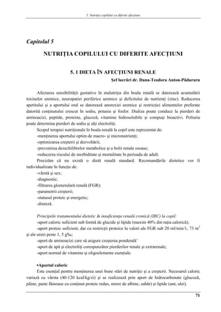 5. Nutriţia copilului cu diferite afecţiuni
71
Capitolul 5
NUTRIŢIA COPILULUI CU DIFERITE AFECŢIUNI
5. 1 DIETA ÎN AFECŢIUNI RENALE
Şef lucrǎri dr. Dana-Teodora Anton-Pǎduraru
Afectarea sensibilitǎţii gustative în malutriţia din boala renalǎ se datoreazǎ acumulǎrii
toxinelor uremice, neuropatiei periferice uremice şi deficitului de nutrienţi (zinc). Reducerea
apetitului şi a aportului oral se datoreazǎ anorexiei uremice şi restricţiei alimentelor preferate
datoritǎ conţinutului crescut în sodiu, potasiu şi fosfor. Dializa poate conduce la pierderi de
aminoacizi, peptide, proteine, glucozǎ, vitamine hidrosolubile şi compuşi bioactivi. Poliuria
poate determina pierderi de sodiu şi alţi electroliţi.
Scopul terapiei nutriţionale în boala renalǎ la copil este reprezentat de:
-menţinerea aportului optim de macro- şi micronutrienţi;
-optimizarea creşterii şi dezvoltǎrii;
-prevenirea dezechilibrelor metabolice şi a bolii renale osoase;
-reducerea riscului de morbiditate şi mortalitate în perioada de adult.
Precizǎm cǎ nu existǎ o dietǎ renalǎ standard. Recomandǎrile dietetice vor fi
individualizate în funcţie de:
-vârstǎ şi sex;
-diagnostic;
-filtrarea glomerularǎ renalǎ (FGR);
-parametrii creşterii;
-statusul proteic şi energetic;
-diurezǎ.
Principiile tratamentului dietetic în insuficienţa renalǎ cronicǎ (IRC) la copil:
-aport caloric suficient sub formǎ de glucide şi lipide (maxim 40% din raţia caloricǎ);
-aport proteic suficient, dar cu restricţii proteice la valori ale FGR sub 20 ml/min/1, 73 m2
şi ale ureei peste 1, 5 g‰;
-aport de aminoacizi care sǎ asigure creşterea ponderalǎ’
-aport de apǎ şi electroliţi corespunzǎtor pierderilor renale şi extrarenale;
-aport normal de vitamine şi oligoelemente esenţiale.
▪Aportul caloric
Este esenţial pentru menţinerea unei bune stǎri de nutriţie şi a creşterii. Necesarul caloric
variazǎ cu vârsta (40-120 kcal/kg/zi) şi se realizeazǎ prin aport de hidrocarbonate (glucozǎ,
pâine, paste fǎinoase cu conţinut proteic redus, miere de albine, zahǎr) şi lipide (unt, ulei).
 