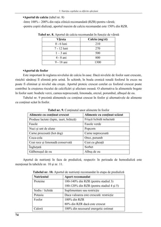 5. Nutriţia copilului cu diferite afecţiuni
74
▪Aportul de calciu (tabel nr. 8)
-între 100% - 200% din raţia zilnicǎ recomandatǎ (RZR) pentru vârstǎ;
-pentru copiii dializaţi, aportul maxim de calciu recomandat este 150% din RZR.
Tabel nr. 8. Aportul de calciu recomandat în funcţie de vârstǎ
Vârsta Calciu (mg/zi)
0 - 6 luni 210
7 - 12 luni 270
1 – 3 ani 500
4 - 8 ani 800
9 - 18 ani 1300
▪Aportul de fosfor
Este important în reglarea nivelului de calciu în oase. Dacǎ nivelele de fosfor sunt crescute,
rinichii sǎnǎtoşi îl eliminǎ prin urinǎ. În schimb, în boala cronicǎ renalǎ fosforul în exces nu
poate fi eliminat şi nivelul sǎu creşte. Aportul proteic crescut corelat cu fosforul crescut poate
contribui la creşterea riscului de calcificǎri şi afectare osoasǎ. O alternativa la alimentele bogate
în fosfor sunt: boabele verzi, carnea neprocesatǎ, limonada, orezul, porumbul, albuşul de ou.
Tabelul nr. 9 prezintǎ alimentele cu conţinut crescut în fosfor şi alternativele de alimente
cu conţinut scǎut în fosfor.
Tabel nr. 9. Conţinutul unor alimente în fosfor
Alimente cu conţinut crescut Alimente cu conţinut scǎzut
Produse lactate (lapte, iaurt, brânzǎ) Frişcǎ lichidǎ nelactatǎ
Fasole Fasole verde
Nuci şi unt de alune Popcorn
Carne procesatǎ (hot dog) Carne neprocesatǎ
Coca-cola Orez, porumb
Ceai rece şi limonadǎ conservatǎ Ceai cu gheaţǎ
Îngheţatǎ Sorbet
Gǎlbenuşul de ou Albuş de ou
Aportul de nutrienţi în faza de predializǎ, respectiv în perioada de hemodializǎ este
menţionat în tabelele nr. 10 şi nr. 11.
Tabelul nr. 10. Aportul de nutrienţi recomandat în etapa de predializǎ
Nutrientul Aport recomandat
Proteine 100-140% din RZR (pentru stadiul 3)
100-120% din RZR (pentru stadiul 4 şi 5)
Sodiu / lichide Suplimentare sau restricţie
Potasiu Daca valoarea este crescutǎ: restricţie
Fosfor 100% din RZR
80% din RZR dacǎ este crescut
Calorii 100% din necesarul energetic estimat
 