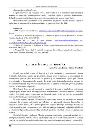 5. Nutriţia copilului cu diferite afecţiuni
78
Dieta dupǎ transplantul renal
Scopul dieteie este de a asigura nevoile nutriţionale şi de a minimaliza comorbiditǎţile
asociate cu medicaţia imunosupresivǎ cronicǎ: creşterea rapidǎ în greutate, hipertensiune,
dislipidemie, diabet zaharat post-transplant, osteoporozǎ asociatǎ terapiei cu corticoizi.
Dieta trebuie sǎ fie echilibratǎ cu un aport limitat de grǎsimi saturate, zaharuri simple şi
sodiu şi cu un aport de calciu şi vitamina D care sǎ reprezinte 100% din RZR.
Bibliografie
1. ***- Nutrition and Renal disease. http://www. pcrm. org/health/health-topics/nutrition-and-renal-
disease
2. Kleinman R. Nutritional Management of Children with Renal disease în Kleinman R. Pediatric
Nutrition Handbook. 6th
Ed, 2009; 905-926.
3. Mani M. K. Diet in renal diseases. http://nutritionfoundationofindia. res.
in/pdfs/BulletinArticle/Pages_from_nfi_01_94_2. pdf
4. Martin W, Armstrong L, Rodriguez N. Dietary protein intake and renal function. Nutrition &
Metabolism 2005; 2: 25.
5. Wingen AM, Fabin – Bach C, Mehls O. Low-protein diet in children with chronic renal failure –
1 year results. Pediatric Neprology 1991; 5(4): 496-500.
5. 2. DIETA ÎN AFECŢIUNI HEPATICE
Asist. Univ. dr. Laura Mihaela Trandafir
Ficatul este sediul central al întregii activităţi metabolice a organismului: sinteza
proteinelor (albumina, factorii de coagulare), sinteza ureei şi clearance-ul amoniacului, în
metabolismul glucidic prin producerea de glucoză şi în metabolismul lipidic prin sinteza
lipoproteinelor şi formarea corpilor cetonici din acizii graşi. Suferinţa hepatică se însoţeşte de
modificări metabolice: creşterea rezistenţei la insulinǎ şi scăderea toleranţei la glucoză, creşterea
lipolizei, scăderea sintezei proteice.
Deci, ficatul deţine un rol important în procesele de digestie şi metabolism, prin urmare
regimul igieno-dietetic are o influenţă deosebită în tratamentul afecţiunilor hepatice, acute sau
cronice. Afecţiunile acute, reprezentate de hepatitele acute virale, nu necesită recomandări
nutriţionale speciale, cu excepţia encefalopatiei.
În boala hepatică cronică, recomandările nutriţionale depind de prezenţa sau absenţa
colestazei. În prezenţa sindromului de colestază se recomandă vitamine liposolubile şi
trigliceride cu lanţ mediu (MCT) pentru optimizarea creşterii. Etiologia malnutriţiei la copiii cu
boală hepatică cronică este multifactorială: scăderea aportului (anorexie), malabsorbţia lipidelor
şi vitaminelor liposolubile, malabsorbţie intestinală cu atrofie vilozitară (ciroza şi hipertensiune
portală).
Unele boli hepatice (sindromul Alagille, colestaza intrahepatică progresivă familială tip 1,
colangita sclerozantă primară, fibroza hepatică) se asociază cu insuficienţa pancreatică (fibroza
chistică) sau boală inflamatorie intestinală care agravează malabsorbţia şi, respectiv, malnutriţia.
 