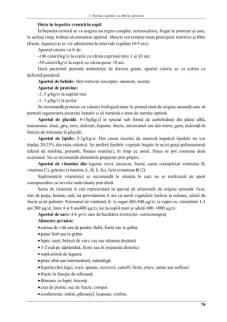 5. Nutriţia copilului cu diferite afecţiuni
79
Dieta în hepatita cronică la copil
În hepatita cronică se va asigura un regim complet, normocaloric, bogat în proteine şi care,
în acelaşi timp, trebuie să stimuleze apetitul. Mesele vor conţine toate principiile nutritive şi fibre
(fructe, legume) şi se vor administra la intervale regulate (4-5 ore).
Aportul caloric va fi de:
-100 calorii/kg/zi la copiii cu vârsta cuprinsă între 1 şi 10 ani;
-50 calorii/kg/zi la copiii cu vârsta peste 10 ani.
Dacă pacientul prezintă malnutriţie de diverse grade, aportul caloric se va colera cu
deficitul ponderal.
Aportul de lichide: fără restricţii (excepţie: edemele, ascita).
Aportul de proteine:
-3, 5 g/kg/zi la copilul mic
-1, 5 g/kg/zi la şcolar
Se recomandă proteine cu valoare biologică mare în primul rând de origine animală care să
permită regenerarea ţesutului hepatic şi să menţină o stare de nutriţie optimă.
Aportul de glucide: 8-10g/kg/zi în special sub formă de carbohidraţi din pâine albă,
macaroane, aluat, griş, orez, dulciuri, legume, fructe, zarzavaturi sau din miere, gem, dulceaţă în
funcţie de toleranţa la glucide.
Aportul de lipide: 2-3g/kg/zi. Din cauza riscului de steatoză hepatică lipidele nu vor
depăşi 20-25% din raţia calorică. Se preferă lipidele vegetale bogate în acizi graşi polinesaturaţi
(uleiul de măsline, porumb, floarea soarelui), în timp ce untul, frişca se pot consuma doar
ocazional. Nu se recomandă alimentele preparate prin prăjire.
Aportul de vitamine din legume verzi, zarzavat, fructe, carne (complexul vitaminic B,
vitamina C), grăsimi (vitamina A, D, E, K), ficat (vitamina B12).
Suplimentele vitaminice se recomandă în situaţia în care nu se realizează un aport
corespunzător cu nevoile individuale prin dietă.
Sursa de vitamină A este reprezentată în special de alimentele de origine animală: ficat,
ulei de peşte, lactate, ouă, iar provitamina A are ca sursă vegetalele închise la culoare, uleiul de
fructe şi de palmier. Necesarul de viatmină A: la sugar 400-500 μg/zi, la copiii cu vârstaîntre 1-3
ani 300 μg/zi, între 4 şi 8 ani400 μg/zi, iar la copiii mari şi adulţi 600–1000 μg/zi.
Aportul de sare: 4-6 gr/zi sare de bucătărie (restricţie: corticoterapia)
Alimente permise:
 carnea de vită sau de pasăre slabă, fiartă sau la grătar
 peşte fiert sau la grătar
 lapte, iaurt, brânză de vaci, caş sau telemea desărată
 1-2 ouă pe săptămână, fierte sau în preparate dietetice
 supă-cremă de legume
 pîine albă sau intermediară, mămăligă
 legume (dovlegei, roşii, spanac, morcovi, cartofi) fierte, piure, salate sau sufleuri
 fructe în funcţie de toleranţă
 făinoase cu lapte, biscuiţi
 ceai de plante, suc de fructe, compot
 condimente: mărar, pătrunjel, leuştean, cimbru.
 