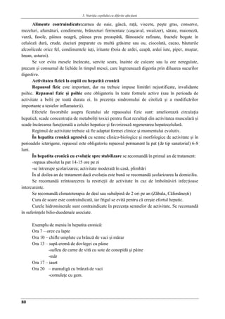 5. Nutriţia copilului cu diferite afecţiuni
80
Alimente contraindicate:carnea de oaie, gâscă, raţă, viscere, peşte gras, conserve,
mezeluri, afumături, condimente, brânzeturi fermentate (caşcaval, swaitzer), sărate, maioneză,
varză, fasole, pâinea neagră, pâinea prea proaspătă, făinoasele rafinate, fructele bogate în
celuloză dură, crude, duciuri preparate cu multă grăsime sau ou, ciocolată, cacao, băuturile
alcoolicede orice fel, condimentele iuţi, iritante (boia de ardei, ceapă, ardei iute, piper, muştar,
hrean, usturoi).
Se vor evita mesele încărcate, servite seara, înainte de culcare sau la ore neregulate,
precum şi consumul de lichide în timpul mesei, care îngreunează digestia prin diluarea sucurilor
digestive.
Activitatea fizică la copiii cu hepatită cronică
Repausul fizic este important, dar nu trebuie impuse limitări nejustificate, invalidante
psihic. Repausul fizic şi psihic este obligatoriu în toate formele active (sau în perioada de
activitate a bolii pe toată durata ei, în prezenţa sindromului de citoliză şi a modificărilor
importante a testelor inflamatorii).
Efectele favorabile asupra ficatului ale repaosului fizic sunt: ameliorează circulaţia
hepatică, scade concentraţia de metaboliţi toxici pentru ficat rezultaţi din activitatea musculară şi
scade încărcarea funcţională a celulei hepatice şi favorizează regenerarea hepatocelulară.
Regimul de activitate trebuie să fie adaptat formei clinice şi momentului evolutiv.
În hepatita cronică agresivă cu semne clinico-biologice şi morfologice de activitate şi în
perioadele icterigene, repaosul este obligatoriu repaosul permanent la pat (de tip sanatorial) 6-8
luni.
În hepatita cronică cu evoluţie spre stabilizare se recomandă în primul an de tratament:
-repaus absolut la pat 14-15 ore pe zi
-se întrerupe şcolarizarea; activitate moderată în casă, plimbări
În al doilea an de tratament dacă evoluţia este bună se recomandă şcolarizarea la domiciliu.
Se recomandă reîntoarcerea la restricţii de activitate în caz de îmbolnăviri infecţioase
intercurente.
Se recomandă climatoterapia de deal sau subalpină de 2 ori pe an (Zăbala, Călimăneşti)
Cura de soare este contraindicată, iar frigul se evită pentru că creşte efortul hepatic.
Curele hidrominerale sunt contraindicate în prezenţa semnelor de activitate. Se recomandă
în suferinţele bilio-duodenale asociate.
Exemplu de meniu în hepatita cronică:
Ora 7 – orez cu lapte
Ora 10 – chifle umplute cu brânză de vaci şi mărar
Ora 13 – supă cremă de dovlegei cu pâine
-sufleu de carne de vită cu sote de conopidă şi pâine
-măr
Ora 17 – iaurt
Ora 20 – mamaligă cu brânză de vaci
-cornuleţe cu gem.
 