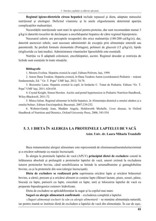 5. Nutriţia copilului cu diferite afecţiuni
81
Regimul igieno-dieteticîn ciroza hepatică include repausul şi dieta, adaptate statusului
nutriţional şi etiologiei. Deficitul vitaminic şi în unele oligoelemente determină apariţia
complicaţiilor malnutriţiei.
Necesităţile nutriţionale sunt mari în special pentru proteine, dar sunt recomandate numai 3
g/kg/zi datorită riscurilor de declanşare a encefalopatiei hepatice de către regimul hiperproteic.
Necesarul caloric are perceptele recuperării din orice malnutriţie (180-200 cal/kg/zi), dar,
datorită anorexiei rebele, sunt necesare administrări de excepţie prin alimentaţie enterală sau
parenterală. Se preferă formule elementale (Portagen), polimeri de glucoză (15 g/kg/zi), lipide
(trigliceride cu lanţ mediu). Administrarea vitaminelor liposolubile este esenţială.
Nutriţia va fi adaptată colestazei, encefalopatiei, ascitei. Regimul desodat şi restricţia de
lichide sunt esenţiale în toate situaţiile.
Bibliografie
1. Moraru Evelina. Hepatita cronică la copil, Editura Polirom, Iaşi, 1999.
2. Anton Dana Teodora. Hepatita cronică, în Dana Teodora Anton (coordonator) Pediatrie – noţiuni
fundamentale, Ed. ” Gr. T. Popa” UMF Iaşi, 2012; 74-78.
3. Bozomitu Laura. Hepatita cronică la copil, în Iordache C. Tratat de Pediatrie. Editura “Gr. T.
Popa” UMF Iaşi, 2011; 626-638.
4. Crystal Knight, Simon Horslen. Ascitic and portal hypertension in Pediatric Nutrition Handbook,
Wiley-Blackwell, 2011;72.
5. Mincu Iulian. Regimul alimentar în bolile hepatice, în Alimentaţia dietetică a omului sănătos şi a
omului bolnav, Editura Enciclopedică, Bucureşti, 2007;239-252.
6. Webster-Gandy Joan, Madden Angela, Holdsworth Michelle. Liver disease, în Oxford
Handbook of Nutrition and Dietetics, Oxford University Press, 2006; 543-554.
5. 3. 1 DIETA ÎN ALERGIA LA PROTEINELE LAPTELUI DE VACǍ
Asist. Univ. dr. Laura Mihaela Trandafir
Baza tratamentului alergiei alimentare este reprezentată de eliminareaalimentuluiincriminat
şi a oricăror substanţe cu reacţie încrucişată.
În alergia la proteinele laptelui de vacă (APLV) principiul dietei de excludere constă în
înlăturarea absolută şi prelungită a proteinelor laptelui de vacă, uneori extinsă la excluderea
tuturor proteinelor bovine, când sensibilizarea se întinde la serumalbumine şi gamaglobuline
bovine, ca şi la proteinele din soia (alergie încrucişată).
Dieta de excludere se realizează prin suprimarea oricărui lapte şi oricăror brânzeturi
bovine, a cărnii, precum şi a oricărui aliment ce conţine lapte (făinuri lactate, piure, sosuri, pâine,
biscuiţi cu lapte, patiserii cu lapte, ciocolată cu lapte, unt) şi înlocuirea laptelui de vacă cu
preparate hipoalergenice extensiv hidrolizate.
Dieta de excludere se aplicădiferenţiat la sugar şi la copilul mai mare.
Sugari cu alergie alimentară confirmată – excluderea completă a laptelui
oSugari alimentaţi exclusiv la sân cu alergie alimentară – se menţine alimentaţia naturală,
iar pentru mamă se instituie dietă de excludere a laptelui de vacă din alimentaţie. În caz de eşec,
 