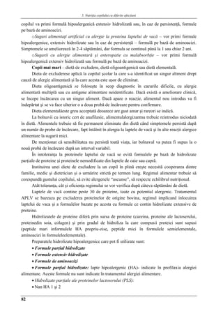 5. Nutriţia copilului cu diferite afecţiuni
82
copilul va primi formulă hipoalergenică extensiv hidrolizată sau, în caz de persistenţă, formule
pe bază de aminoacizi.
oSugari alimentaţi artificial cu alergie la proteina laptelui de vacă – vor primi formule
hipoalergenice, extensiv hidrolizate sau în caz de persistenţă – formulă pe bază de aminoacizi.
Simptomele se ameliorează în 2-4 săptămâni, dar formula se continuă până la 1 sau chiar 2 ani.
oSugarii cu alergie alimentară şi enteropatie cu malabsorbţie – vor primi formulă
hipoalergenică extensiv hidrolizată sau formulă pe bază de aminoacizi.
Copii mai mari – dietă de excludere, dietă oligoantigenică sau dietă elementală.
Dieta de excluderese aplică la copilul şcolar la care s-a identificat un singur aliment drept
cauză de alergie alimentară şi la care acesta este uşor de eliminat.
Dieta oligoantigenică se foloseşte în scop diagnostic în cazurile dificile, cu alergie
alimentară multiplă sau cu antigene alimentare neidentificate. Dacă există o ameliorare clinică,
se începe încărcarea cu un singur aliment. Dacă apare o reacţie, alimentul nou introdus va fi
îndepărtat şi se va face ulterior o a doua probă de încărcare pentru confirmare.
Dieta elementalăeste greu acceptată deoarece are gust amar şi rareori se indică.
La bolnavii cu istoric cert de anafilaxie, alimentulalergizantnu trebuie reintrodus niciodată
în dietă. Alimentele trebuie să fie permanent eliminate din dietă când simptomele persistă după
un număr de probe de încărcare, fapt întâlnit în alergia la laptele de vacă şi în alte reacţii alergice
alimentare la sugarii mici.
De menţionat că sensibilitatea nu persistă toată viaţa, iar bolnavul va putea fi supus la o
nouă probă de încărcare după un interval variabil.
În intoleranţa la proteinele laptelui de vacă se evită formulele pe bază de hidrolizate
parţiale de proteine şi proteinele nemodificate din laptele de oaie sau capră.
Instituirea unei diete de excludere la un copil în plină creşte necesită cooperarea dintre
familie, medic şi dietetician şi o urmărire strictă pe termen lung. Regimul alimentar trebuie să
corespundă gustului copilului, să evite alergenele “ascunse”, să respecte echilibrul nutriţional.
Atât toleranţa, cât şi eficienţa regimului se vor verifica după câteva săptămâni de dietă.
Laptele de vacă contine peste 30 de proteine, toate cu potential alergenic. Tratamentul
APLV se bazeaza pe excluderea proteinelor de origine bovina, regimul implicand inlocuirea
laptelui de vaca şi a formulelor bazate pe acesta cu formule ce contin hidrolizate extensive de
proteine.
Hidrolizatele de proteine diferă prin sursa de proteine (cazeina, proteine ale lactoserului,
proteinedin soia, colagen) şi prin gradul de hidroliza la care compusii proteici sunt supusi
(peptide mari informulele HA propriu-zise, peptide mici în formulele semielementale,
aminoacizi în formuleleelementale).
Preparatele hidrolizate hipoalergenice care pot fi utilizate sunt:
 Formule parţial hidrolizate
 Formule extensiv hidrolizate
 Formule de aminoacizi
 Formule parţial hidrolizate: lapte hipoalergenic (HA)- indicate în profilaxia alergiei
alimentare. Aceste formule nu sunt indicate în tratamentul alergiei alimentare.
 Hidrolizate parţiale ale proteinelor lactoserului (PLS):
 Nan HA 1 şi 2
 