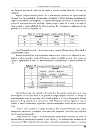 5. Nutriţia copilului cu diferite afecţiuni
85
sub formă de cazeinat de sodiu sau de calciu în anumite produse alimentare (hot-dog de
exemplu).
Regimul fără proteine dinlaptele de vacă se administrează câteva luni, de regulă până după
vârsta de 1 an. Se consideră că este necesară o perioadă de 12-18 luni de la diagnosticul alergiei
la proteinele din laptele de vacă pentru a se obţine vindecarea pe cale naturală. Reintroducerea se
realizează întotdeauna în mediu spitalicesc, sub supraveghere medicală şi numai la un copil cu
stare generală şi nutritională bună. Se foloseşte cel mai des reintroducerea rapid-progresivă pe
parcursul a 24-72de ore (tabelul nr. 16).
Tabel nr. 16. Reintroducerea simplă a laptelui de vacă
Ziua Dimineaţa Prânz Seara
1 1 ml 3 ml 5 ml
2 10 ml 30 ml 50 ml
3 100 ml 150 ml
Eşecul la această tentativă va determina repetarea procedurii la intervale de 6 luni, până la
succesul reintroducerii.
Tehnica desensibilizării orale reprezintă o altă metodă de reintroducere a laptelui de vacă.
Laptele se administrează în spital sub forma de picături, crescându- se doza zilnic pentru ase
ajunge la şapte mililitri în ziua a 4-a. Dozele ulterioare se vor administra la domiciliu (tabelul nr.
17).
Tabel nr. 17. Tehnica desensibilizării în reintroducerea LV
Ziua Cantitatea
1 1 picătură - 2 picături – 4 picături
2 8 picături – 16 picături - 32 de picături
3 64 de picături - 128 de picături
4 7 ml
15 zile Creşterea progresivă cu 1 ml pe zi
15 zile Creşterea progresivă cu 2 ml pe zi
Ulterior Regim liber
Desensibilizarea pe cale cutanată se foloseşte doar de excepţie, atunci când nu se poate
realizaregimul de excludere total, la un pacient cu alergie reaginică dovedită. Se începe cu
dozesubcutanate progresive apropiate iniţial de cele utilizate la prick-test, în momentul atingerii
pragului de 1 mg trecându-se la administrarea orală. Alergia la proteinele laptelui de vacă se
vindecă în 80-90% dintre cazuri, majoritatea copiilor tolerând laptele de vacă inainte de vârsta de
3ani.
Dacă în cazul pacientilor cu alergie la unul sau douǎ alimente tratamentul este simplu
(îndepartarea lor din dietă şi înlocuirea lor cu echivalente nutriţionale), mai dificil este de alcătuit
dieta în cazul polialergizaţilor.
Când pacientul este alergic la mai multe alimente, acestea trebuie eliminate din dietă, iar
celelalte clase de alimente vor fi mâncate la intervale de 4-5 sau mai multe zile, dietă cunoscută
sub numele de "dieta rotatorie". Aceasta rotaţie a alimentelor se explică prin faptul că la un mare
 