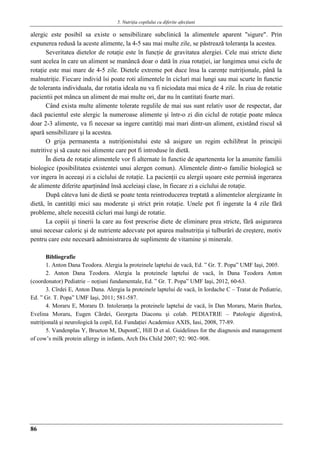 5. Nutriţia copilului cu diferite afecţiuni
86
alergic este posibil sa existe o sensibilizare subclinică la alimentele aparent "sigure". Prin
expunerea redusă la aceste alimente, la 4-5 sau mai multe zile, se păstrează toleranţa la acestea.
Severitatea dietelor de rotaţie este în funcţie de gravitatea alergiei. Cele mai stricte diete
sunt acelea în care un aliment se manâncă doar o dată în ziua rotaţiei, iar lungimea unui ciclu de
rotaţie este mai mare de 4-5 zile. Dietele extreme pot duce însa la carenţe nutriţionale, până la
malnutriţie. Fiecare individ îsi poate roti alimentele în cicluri mai lungi sau mai scurte în functie
de toleranta individuala, dar rotatia ideala nu va fi niciodata mai mica de 4 zile. În ziua de rotatie
pacientii pot mânca un aliment de mai multe ori, dar nu în cantitati foarte mari.
Când exista multe alimente tolerate regulile de mai sus sunt relativ usor de respectat, dar
dacă pacientul este alergic la numeroase alimente şi într-o zi din ciclul de rotaţie poate mânca
doar 2-3 alimente, va fi necesar sa ingere cantităţi mai mari dintr-un aliment, existând riscul să
apară sensibilizare şi la acestea.
O grija permanenta a nutriţionistului este să asigure un regim echilibrat în principii
nutritive şi să caute noi alimente care pot fi introduse în dietă.
În dieta de rotaţie alimentele vor fi alternate în functie de apartenenta lor la anumite familii
biologice (posibilitatea existentei unui alergen comun). Alimentele dintr-o familie biologică se
vor ingera în aceeaşi zi a ciclului de rotaţie. La pacienţii cu alergii uşoare este permisă ingerarea
de alimente diferite aparţinând însă aceleiaşi clase, în fiecare zi a ciclului de rotaţie.
După câteva luni de dietă se poate tenta reintroducerea treptată a alimentelor alergizante în
dietă, în cantităţi mici sau moderate şi strict prin rotaţie. Unele pot fi ingerate la 4 zile fără
probleme, altele necesită cicluri mai lungi de rotatie.
La copiii şi tinerii la care au fost prescrise diete de eliminare prea stricte, fără asigurarea
unui necesar caloric şi de nutriente adecvate pot aparea malnutriţia şi tulburări de creştere, motiv
pentru care este necesară administrarea de suplimente de vitamine şi minerale.
Bibliografie
1. Anton Dana Teodora. Alergia la proteinele laptelui de vacă, Ed. ” Gr. T. Popa” UMF Iaşi, 2005.
2. Anton Dana Teodora. Alergia la proteinele laptelui de vacă, în Dana Teodora Anton
(coordonator) Pediatrie – noţiuni fundamentale, Ed. ” Gr. T. Popa” UMF Iaşi, 2012, 60-63.
3. Cîrdei E, Anton Dana. Alergia la proteinele laptelui de vacă, în Iordache C – Tratat de Pediatrie,
Ed. ” Gr. T. Popa” UMF Iaşi, 2011; 581-587.
4. Moraru E, Moraru D. Intoleranţa la proteinele laptelui de vacă, în Dan Moraru, Marin Burlea,
Evelina Moraru, Eugen Cârdei, Georgeta Diaconu şi colab. PEDIATRIE – Patologie digestivǎ,
nutriţionalǎ şi neurologicǎ la copil, Ed. Fundaţiei Academice AXIS, Iasi, 2008, 77-89.
5. Vandenplas Y, Brueton M, DupontC, Hill D et al. Guidelines for the diagnosis and management
of cow’s milk protein allergy in infants, Arch Dis Child 2007; 92: 902–908.
 